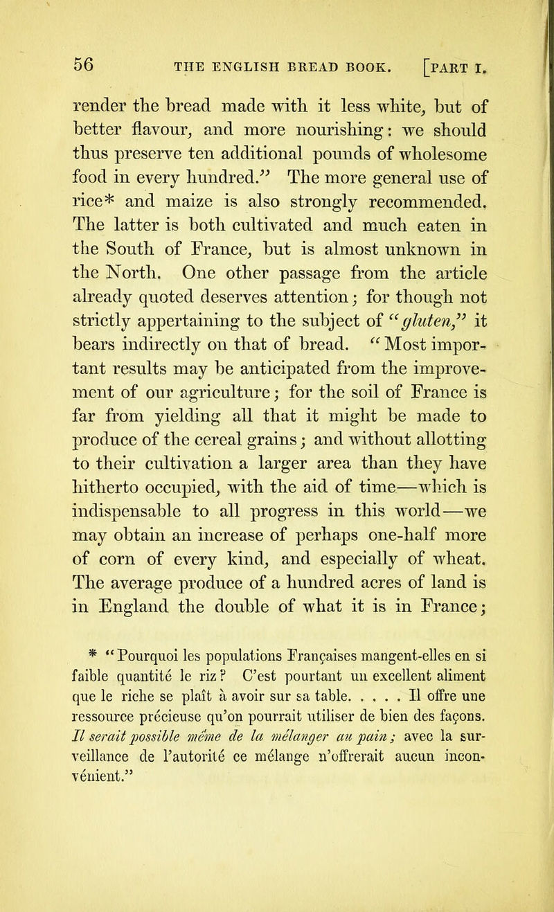 render the bread made with it less white, but of better flavour, and more nourishing: we should thus preserve ten additional pounds of wholesome food in every hundred.” The more general use of rice* and maize is also strongly recommended. The latter is both cultivated and much eaten in the South of France, hut is almost unknown in the North. One other passage from the article already quoted deserves attention; for though not strictly appertaining to the subject of “gluten,” it hears indirectly on that of bread. “ Most impor- tant results may he anticipated from the improve- ment of our agriculture; for the soil of France is far from yielding all that it might he made to produce of the cereal grains; and without allotting to their cultivation a larger area than they have hitherto occupied, with the aid of time—which is indispensable to all progress in this world—we may obtain an increase of perhaps one-half more of corn of every kind, and especially of wheat. The average produce of a hundred acres of land is in England the double of what it is in France; * “Pourquoi les populations Franpaises mangent-elles en si faible quantite le riz ? C’est pourtant un excellent aliment que le riche se plait a avoir sur sa table II offre une ressource precieuse qu’on pourrait utiliser de bien des fa9ons. II serait possible meme de la melanger au pain; avec la sur- veillance de l’autorite ce melange n’offrerait aucun incon- venient.”