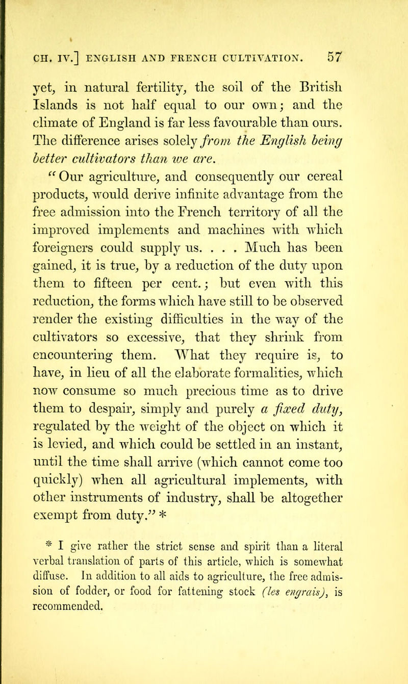 yet, in natural fertility, tlie soil of the British Islands is not half equal to our own; and the climate of England is far less favourable than ours. The difference arises solely from the English being better cultivators than we are. “ Our agriculture, and consequently our cereal products, would derive infinite advantage from the free admission into the French territory of all the improved implements and machines with which foreigners could supply us. . . . Much has been gained, it is true, by a reduction of the duty upon them to fifteen per cent.; but even with this reduction, the forms which have still to be observed render the existing difficulties in the way of the cultivators so excessive, that they shrink from encountering them. What they require is, to have, in lieu of all the elaborate formalities, which now consume so much precious time as to drive them to despair, simply and purely a fixed duty, regulated by the weight of the object on which it is levied, and which could be settled in an instant, until the time shall arrive (which cannot come too quickly) when all agricultural implements, with other instruments of industry, shall be altogether exempt from duty.” * * I give rather the strict sense and spirit than a literal verbal translation of parts of this article, which is somewhat diffuse. In addition to all aids to agriculture, the free admis- sion of fodder, or food for fattening stock (les e?igrais)} is recommended.