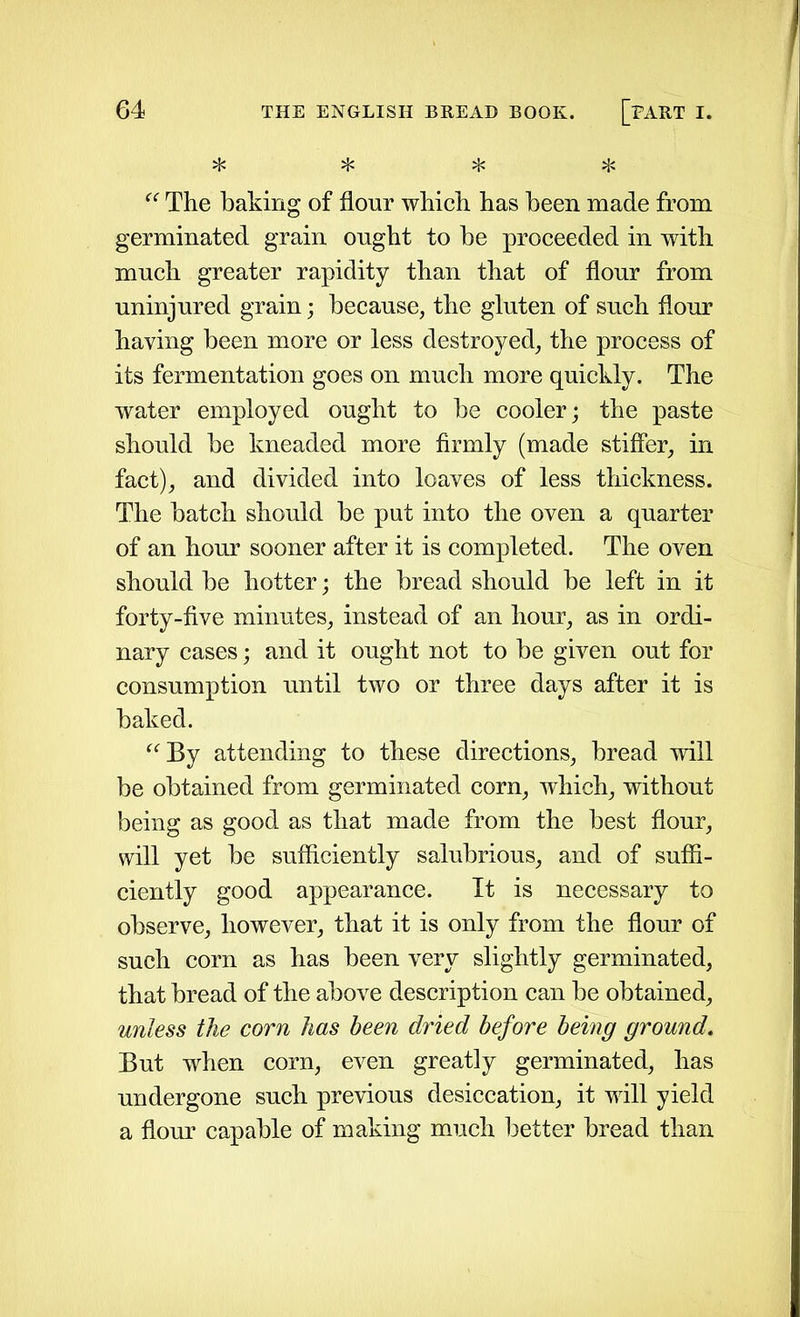 * * * ^ “ The baking of flour which has been made from germinated grain ought to be proceeded in with much greater rapidity than that of flour from uninjured grain; because, the gluten of such flour haying been more or less destroyed, the process of its fermentation goes on much more quickly. The water employed ought to be cooler; the paste should be kneaded more firmly (made stiffer, in fact), and divided into loaves of less thickness. The batch should be put into the oven a quarter of an hour sooner after it is completed. The oven should be hotter; the bread should be left in it forty-five minutes, instead of an hour, as in ordi- nary cases; and it ought not to be given out for consumption until two or three days after it is baked. “By attending to these directions, bread will be obtained from germinated corn, which, without being as good as that made from the best flour, will yet be sufficiently salubrious, and of suffi- ciently good appearance. It is necessary to observe, however, that it is only from the flour of such corn as has been very slightly germinated, that bread of the above description can be obtained, unless the corn has been dried before being ground. But when corn, even greatly germinated, has undergone such previous desiccation, it will yield a flour capable of making much better bread than