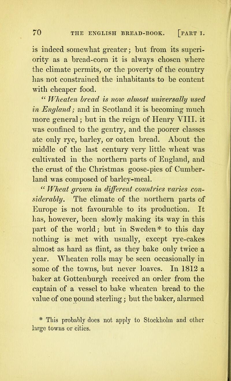 is indeed somewhat greater; but from its superi- ority as a bread-corn it is always cbosen where the climate permits, or the poverty of the country has not constrained the inhabitants to he content with cheaper food. “ Wheaten bread is now almost universally used in England; and in Scotland it is becoming much more general; but in the reign of Henry VIII. it was confined to the gentry, and the poorer classes ate only rye, barley, or oaten bread. About the middle of the last century very little wheat was cultivated in the northern parts of England, and the crust of the Christmas goose-pies of Cumber- land was composed of barley-meal. “ Wheat grown in different countries varies con- siderably. The climate of the northern parts of Europe is not favourable to its production. It has, however, been slowly making its way in this part of the world; but in Sweden* to this day nothing is met with usually, except rye-cakes almost as hard as flint, as they bake only twice a year. Wheaten rolls may be seen occasionally in some of the towns, but never loaves. In 1812 a baker at Gottenburgh received an order from the captain of a vessel to bake wheaten bread to the value of one pound sterling; but the baker, alarmed * This probably does not apply to Stockholm and other large towns or cities.