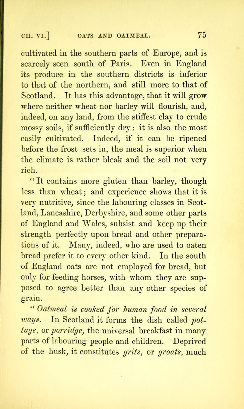 cultivated in tlie southern parts of Europe, and is scarcely seen south of Paris. Even in England its produce in the southern districts is inferior to that of the northern, and still more to that of Scotland. It has this advantage, that it will grow where neither wheat nor barley will flourish, and, indeed, on any land, from the stiffest clay to crude mossy soils, if sufficiently dry : it is also the most easily cultivated. Indeed, if it can be ripened before the frost sets in, the meal is superior when the climate is rather bleak and the soil not very rich. “It contains more gluten than barley, though less than wheat; and experience shows that it is very nutritive, since the labouring classes in Scot- land, Lancashire, Derbyshire, and some other parts of England and Wales, subsist and keep up their strength perfectly upon bread and other prepara- tions of it. Many, indeed, who are used to oaten bread prefer it to every other kind. In the south of England oats are not employed for bread, but only for feeding horses, with whom they are sup- posed to agree better than any other species of grain. “ Oatmeal is cooked for human food in several ivays. In Scotland it forms the dish called pot- tage, or porridge, the universal breakfast in many parts of labouring people and children. Deprived of the husk, it constitutes grits, or groats, much