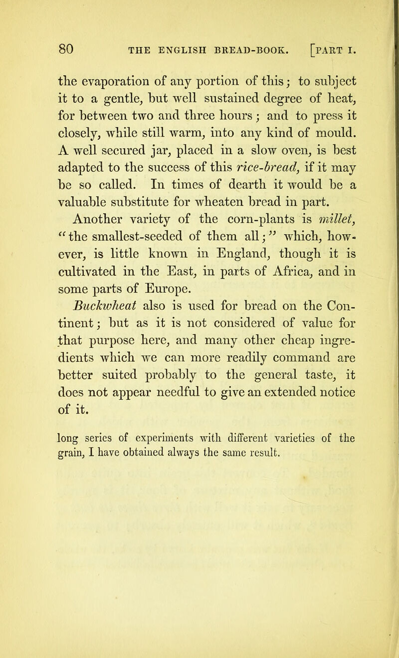 the evaporation of any portion of this; to subject it to a gentle, hut well sustained degree of heat, for between two and three hours ; and to press it closely, while still warm, into any kind of mould. A well secured jar, placed in a slow oven, is best adapted to the success of this rice-bread, if it may be so called. In times of dearth it would be a valuable substitute for wheaten bread in part. Another variety of the corn-plants is millet, “ the smallest-seeded of them all; ” which, how- ever, is little known in England, though it is cultivated in the East, in parts of Africa, and in some parts of Europe. Buckwheat also is used for bread on the Con- tinent; but as it is not considered of value for that purpose here, and many other cheap ingre- dients which we can more readily command are better suited probably to the general taste, it does not appear needful to give an extended notice of it. long series of experiments with different varieties of the grain, I have obtained always the same result.