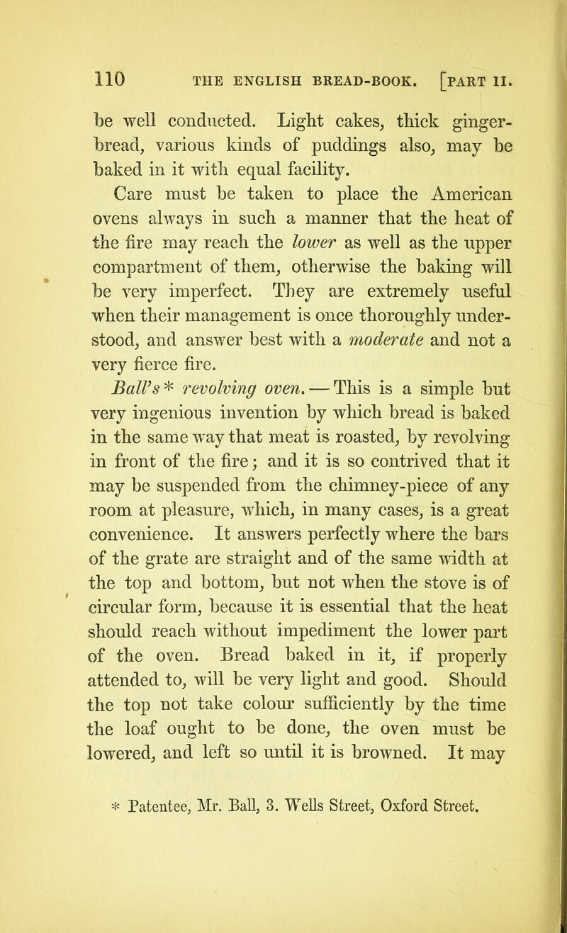 be well conducted. Light cakes, thick ginger- bread, various kinds of puddings also, may be baked in it with equal facility. Care must be taken to place the American ovens always in such a manner that the heat of the fire may reach the lower as well as the upper compartment of them, otherwise the baking will be very imperfect. They are extremely useful when their management is once thoroughly under- stood, and answer best with a moderate and not a very fierce fire. Ball’s * revolving oven. — This is a simple but very ingenious invention by which bread is baked in the same way that meat is roasted, by revolving in front of the fire; and it is so contrived that it may be suspended from the chimney-piece of any room at pleasure, which, in many cases, is a great convenience. It answers perfectly where the bars of the grate are straight and of the same width at the top and bottom, but not when the stove is of circular form, because it is essential that the heat should reach without impediment the lower part of the oven. Bread baked in it, if properly attended to, will be very light and good. Should the top not take colour sufficiently by the time the loaf ought to be done, the oven must be lowered, and left so until it is browned. It may * Patentee, Mr. Ball, 3. Wells Street, Oxford Street.