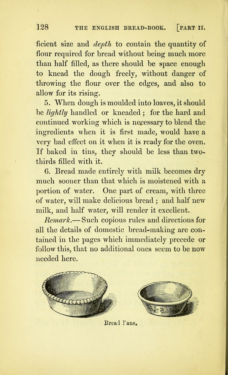 ficient size and depth to contain the quantity of flour required for bread without being much more than half filled, as there should be space enough to knead the dough freely, without danger of throwing the flour over the edges, and also to allow for its rising. 5. When dough is moulded into loaves, it should be lightly handled or kneaded; for the hard and continued working which is necessary to blend the ingredients when it is first made, would have a very bad effect on it when it is ready for the oven. If baked in tins, they should be less than two- thirds filled with it. 6. Bread made entirely with milk becomes dry much sooner than that which is moistened with a portion of water. One part of cream, with three of water, will make delicious bread; and half new milk, and half water, will render it excellent. Remark.— Such copious rules and directions for all the details of domestic bread-making are con- tained in the pages which immediately precede or follow this, that no additional ones seem to be now needed here. Bread Tans,