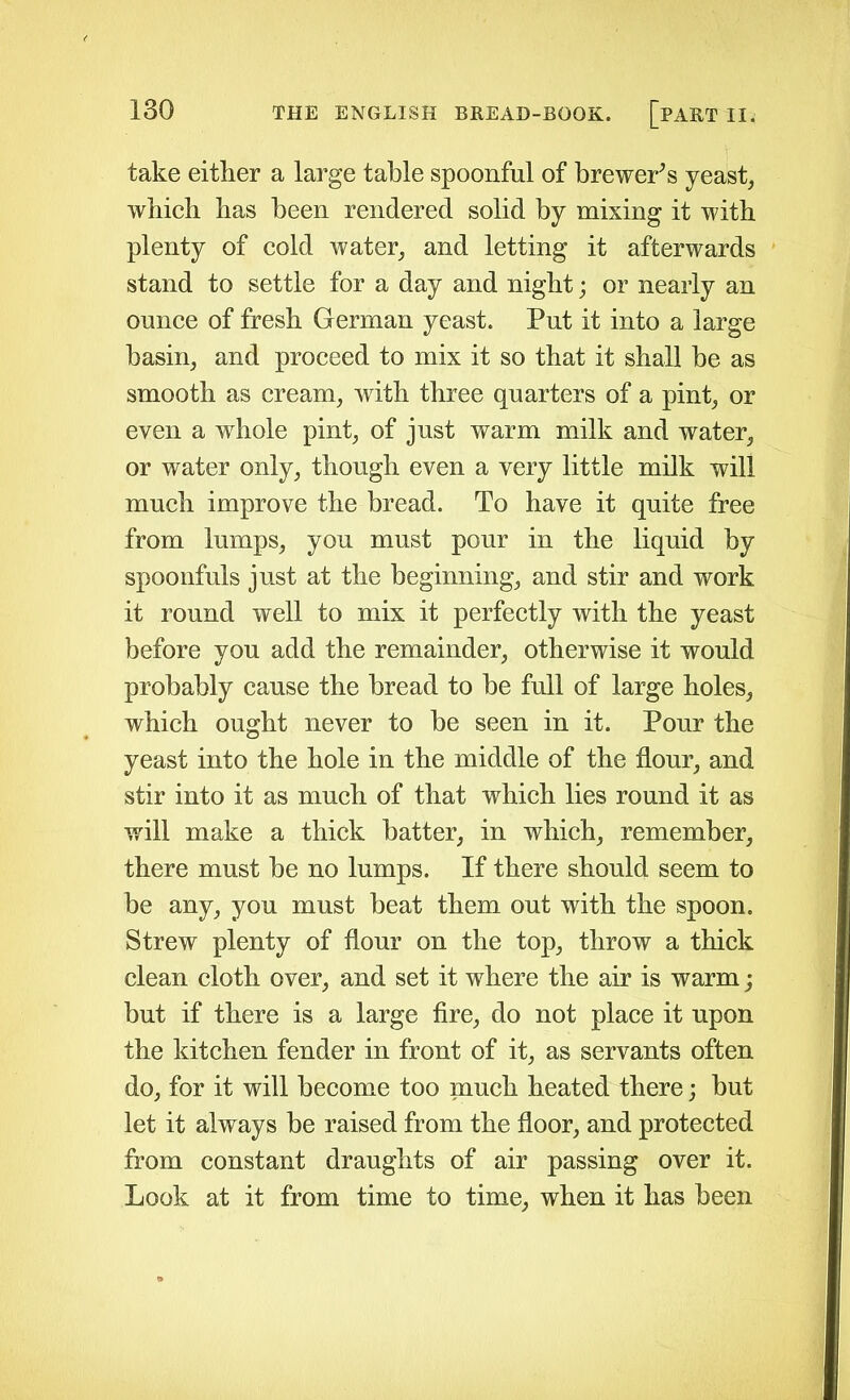 take either a large table spoonful of brewer's yeast, which has been rendered solid by mixing it with plenty of cold water, and letting it afterwards stand to settle for a day and night; or nearly an ounce of fresh German yeast. Put it into a large basin, and proceed to mix it so that it shall be as smooth as cream, with three quarters of a pint, or even a whole pint, of just warm milk and water, or water only, though even a very little milk will much improve the bread. To have it quite free from lumps, you must pour in the liquid by spoonfuls just at the beginning, and stir and work it round well to mix it perfectly with the yeast before you add the remainder, otherwise it would probably cause the bread to be full of large holes, which ought never to be seen in it. Pour the yeast into the hole in the middle of the flour, and stir into it as much of that which lies round it as will make a thick batter, in which, remember, there must be no lumps. If there should seem to be any, you must beat them out with the spoon. Strew plenty of flour on the top, throw a thick clean cloth over, and set it where the air is warm; but if there is a large fire, do not place it upon the kitchen fender in front of it, as servants often do, for it will become too much heated there; but let it always be raised from the floor, and protected from constant draughts of air passing over it. Look at it from time to time, when it has been