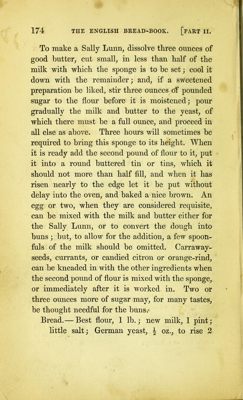 To make a Sally Limn, dissolve three ounces of good butter, cut small, in less than half of the milk with which the sponge is to he set; cool it down with the remainder; and, if a sweetened preparation be liked, stir three ounces of pounded sugar to the flour before it is moistened; pour gradually the milk and butter to the yeast, of which there must he a full ounce, and proceed in all else as above. Three hours will sometimes he required to bring this sponge to its height. When it is ready add the second pound of flour to it, put it into a round buttered tin or tins, which it should not more than half fill, and when it has risen nearly to the edge let it he put without delay into the oven, and baked a nice brown. An egg or two, when they are considered requisite, can he mixed with the milk and butter either for the Sally Lunn, or to convert the dough into buns ; but, to allow for the addition, a few spoon- fuls of the milk should be omitted. Carraway- seeds, currants, or candied citron or orange-rind, can be kneaded in with the other ingredients when the second pound of flour is mixed with the sponge, or immediately after it is worked in. Two or three ounces more of sugar may, for many tastes, be thought needful for the buns/ Bread.— Best flour, 1 lb.; new milk, 1 pint; little salt; German yeast, J oz., to rise 2