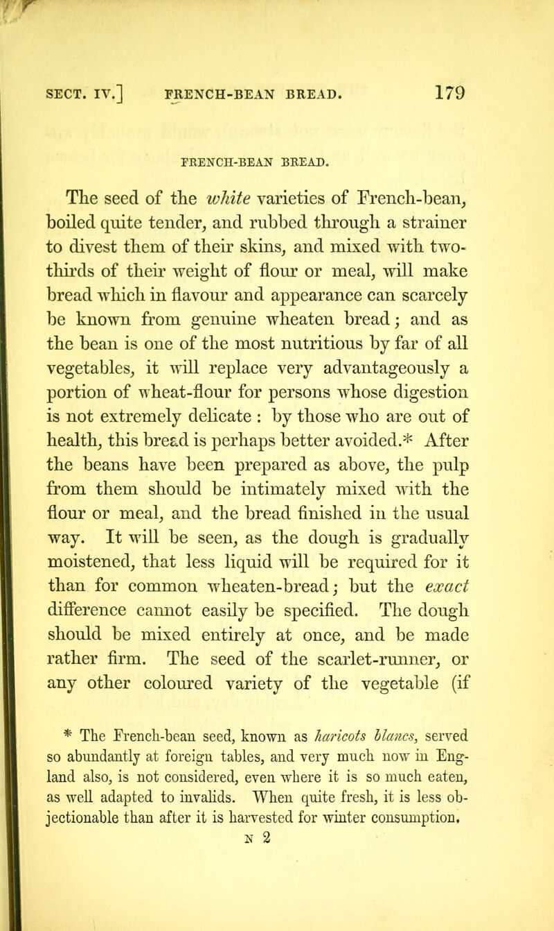 FRENCH-BEAN BREAD. The seed of the white varieties of French-bean, boiled quite tender, and rubbed through a strainer to divest them of their skins, and mixed with two- thirds of their weight of flour or meal, will make bread which in flavour and appearance can scarcely be known from genuine wheaten bread; and as the bean is one of the most nutritious by far of all vegetables, it will replace very advantageously a portion of wheat-flour for persons whose digestion is not extremely delicate : by those who are out of health, this bread is perhaps better avoided.* After the beans have been prepared as above, the pulp from them should be intimately mixed with the flour or meal, and the bread finished in the usual way. It will be seen, as the dough is gradually moistened, that less liquid will be required for it than for common wheaten-bread; but the exact difference cannot easily be specified. The dough should be mixed entirely at once, and be made rather firm. The seed of the scarlet-runner, or any other coloured variety of the vegetable (if * The French-bean seed, known as haricots hlancs, served so abundantly at foreign tables, and very much now in Eng- land also, is not considered, even where it is so much eaten, as well adapted to invalids. When quite fresh, it is less ob- jectionable than after it is harvested for winter consumption, n 2