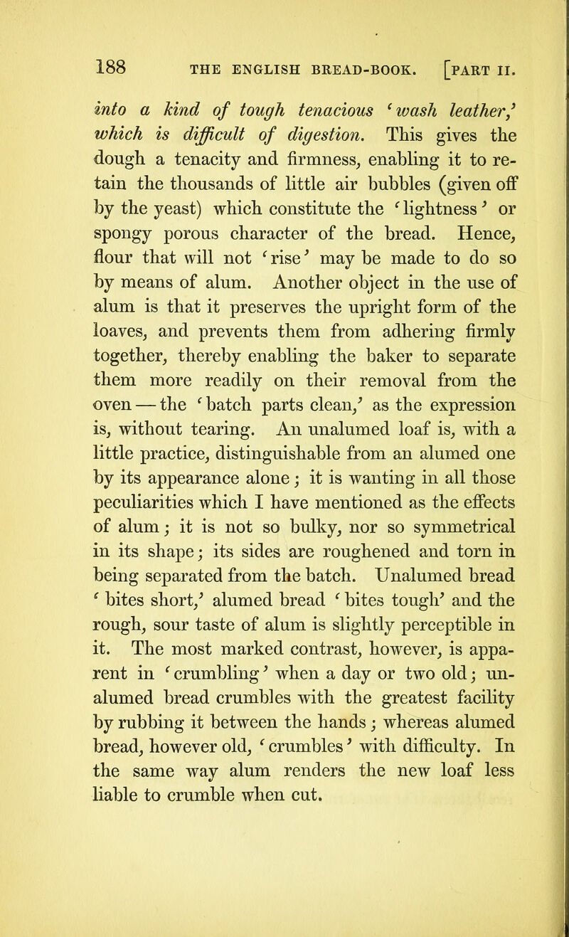 into a kind of tough tenacious (wash leather3 which is difficult of digestion. This gives the dough a tenacity and firmness, enabling it to re- tain the thousands of little air bubbles (given off by the yeast) which constitute the f lightness3 or spongy porous character of the bread. Hence, flour that will not f rise3 may be made to do so by means of alum. Another object in the use of alum is that it preserves the upright form of the loaves, and prevents them from adhering firmly together, thereby enabling the baker to separate them more readily on their removal from the oven — the f batch parts clean/ as the expression is, without tearing. An unalumed loaf is, with a little practice, distinguishable from an alumed one by its appearance alone; it is wanting in all those peculiarities which I have mentioned as the effects of alum; it is not so bulky, nor so symmetrical in its shape; its sides are roughened and torn in being separated from the batch. Unalumed bread ‘ bites short/ alumed bread f bites tough* and the rough, sour taste of alum is slightly perceptible in it. The most marked contrast, however, is appa- rent in ‘ crumbling * when a day or two old; un- alumed bread crumbles with the greatest facility by rubbing it between the hands; whereas alumed bread, however old, i crumbles * with difficulty. In the same way alum renders the new loaf less liable to crumble when cut.