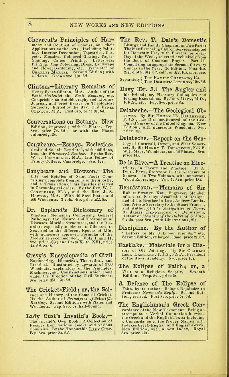 Chevreul’s Principles of Har- mony and Contrast of Colours, and their Applications to the Arts : Including Paint- ing, Interior Decoration, Tapestries, Car- pets, Mosaics, Coloured Glazing, Paper- Staining, Calico Printing, Letterpress Printing, Map Colouring, Dress, Landscape j and Flower Gardening, etc. Translated by [ Charles Martel. Second Edition ; with | 4 Plates. Crown 8vo. 10s. 6d. ' Clinton.—Literary Remains of j Henry Fynes Clinton, M.A. Author of the I Fasti Hellenici the Fasti Romani, etc. Comprising an Autobiography and Literary Journal, and brief Essays on Theological Subjects. Edited by the Rev. C.J. Fynes I Clinton, M.A. Post Svo. price 9s. 6rf. Conversations on Botany. New Edition , improved ; with 22 Plates. Fcp. Svo. price 7s. 6d.; or with the Plates coloured, 12s. Conybeare.—Essays, Ecclesias- tical and Social: Reprinted, with additions, from the Edinburgh Review. By the Rev. W. J. Conybeare, M.A., late Fellow of i Trinity College, Cambridge. 8vo. 12*. Conybeare and Howson.— The Life and Epistles of Saint Paul: Com- prising a complete Biography of the Apostle, and a Translation of his Epistles inserted in Chronological order. By the Rev. W. J. Conybeare, M.A., and the Rev. J. S. Howson, M.A. With 40 Steel Plates and 100 Woodcuts. 2 vols. 4to. price ^62.8s. Dr. Copland’s Dictionary of Practical Medicine : Comprising General Pathology, the Nature and Treatment of Diseases, Morbid Structures, and the Dis- orders especially incidental to Climates, to \ Sex, and to the different Epochs of Life, i with numerous approved Formulae of the ( Mediciues recommended. Vols. I and II. i 8vo. price j and Parts X. to XVI. price j 4s. 6rf. each. Cresy’s Encyclopaedia of Civil ; Engineering, Historical, Theoretical, and Practical. Illustrated by upwards of 3000 5 Woodcuts, explanatory of the Principles, Machinery, and Constructions which come under the Direction of the Civil Engineer. 8vo. price ^63. 13s. 6d. The Cricket-Field; or,the Sci- ; ence and History of the Game of Cricket. ; By the Author of Principles of Scientific ' Batting. Second Edition ; with Plates and Woodcuts, Fcp. 8vo. 5s. half-bound. Lady Gust’s Invalid’s Book.— ! The Invalid’s Own Book: A Collection of j Recipes from various Books and various Countries. By the Honourable Lady Cust. Fcp. 8vo. price 3s. 6d. The Rev. T. Dale’s Domestic Liturgy and Family Chaplain, in Two Parts: TheFirstPartbeingChurch Services adapted for Domestic Use, with Prayers for every Day of the Week, selected exclusively from the Book of Common Prayer. Part II. Comprising an appropriate Sermon for every Sunday in the Year. 2d Edition. Post 4to. 21s.. cloth; 31s. 6d. calf; or £2.10s. morocco. Separately I The Family Chaplain, 12s. (.The Domestic Liturgy, 10s. 6d. Davy (Dr. J.)—The Angler and his Friend; or, Piscatory Colloquies and Fishing Excursions. By John Davy, M.D., F.ll.S., etc. Fcp. Svo. price 6s. Delabeche.—The Geological Ob- server. By Sir Henry T. Delabeche, F.R.S., late Director-General of the Geo- logical Survey of the United Kingdom. New Edition ; with numerous Woodcuts. 8vo. price 18s. Delabeche.—Report on the Geo- logy of Cornwall, Devon, and West Somer- set. By Sir Henry T. Delabeche, F.R.S. With Maps, Woodcuts, and 12 Plates. 8vo- price 14s. De la Rive.—A Treatise on Elec- tricity, in Theory and Practice. By A. De la Rive, Professor in the Academy of Geneva. In Two Volumes, with numerous Wood Engravings. Vol. I. 8vo. price 18s. Dennistoun. —Memoirs of Sir Robert Strange, Knt., Engraver, Member of several Foreign Academies of Design; and of his Brother-in-Law, Andrew Lumis- den. Private Secretary to the Stuart Princes, and Author of The Antiquities of Rome. By James Dennistoun, of Dennistoun, Author of Memoirs of the Dukes of Vrbino. 2 vols. post 8vo., with Illustrations, 21s. Discipline. By the Author of “ Letters to My Unknown Frieuds,” etc. Second Edition, enlarged. 18mo. price 2s.6d. Eastlake.—Materials for a His- tory of Oil Painting. By Sir Charles Lock Eastlake, F.R.S., F.S.A., President of the Royal Academy. 8vo. price 16s. The Eclipse of Faith; or, a Visit to a Religious Sceptic. Seventh Edition. Fcap.8vo. price 5s. A Defence of The Eclipse of Faith, by its Author : Being a Rejoinder to Professor Newman’s Reply. Second Edi- tion, revised. Post 8vo. price 5s. 6d. The Englishman’s Greek Con- cordance of the New Testament: Being an attempt at a Verbal Connexion between tlie Greek and the English Texts; including a Concordance to the Proper Names, with Indexes Greek-English and English-Greek. New Edition, with a new Index. Royal 8vo. price 42s.