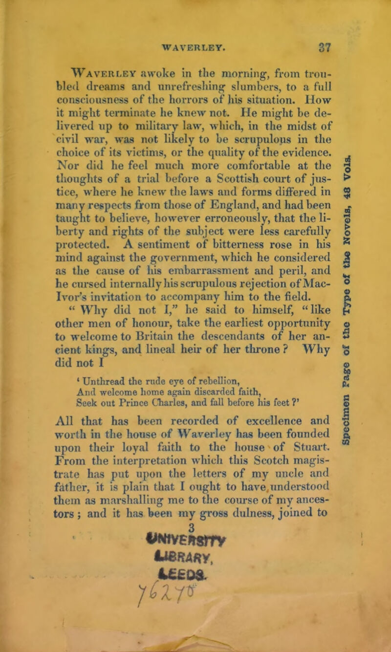 WAVERLEY. 37 Waverley awoke in the morning, from trou- bled dreams and unrefreshing slumbers, to a full consciousness of the horrors of his situation. How it might terminate he knew not. He might be de- livered up to military law, which, in the midst of civil war, was not likely to he scrupulous in the choice of its victims, or the quality of the evidence. Nor did he feel much more comfortable at the thoughts of a trial before a Scottish court of jus- tice, where he knew the laws and forms differed in many respects from those of England, and had been taught to believe, however erroneously, that the li- berty and rights of the subject were less carefully protected. A sentiment of bitterness rose in his mind against the government, which he considered as the cause of his embarrassment and peril, and he cursed internally his scrupulous rejection ofMac- Ivor’s invitation to accompany him to the field. “ Why did not I,” he said to himself, “like other men of honour, take the earliest opportunity to welcome to Britain the descendants of her an- cient kings, and lineal heir of her throne ? Why did not I * Unthread the rude eye of rebellion, And welcome home again discarded faith, Seek out Prince Charles, and fall before his feet ?’ All that has been recorded of excellence and worth in the house of Waverley has been founded upon their loyal faith to the house • of Stuart. From the interpretation which this Scotch magis- trate has put upon the letters of my uncle and father, it is plain that I ought to have,understood them as marshalling me to the course of my ances- tors ; and it has been my gross dulness, joined to twi vEKsrrv I48RARY, &££D& Specimen Page of the Type of the Novels, 48 Vols.