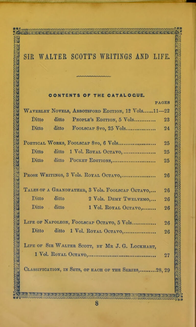 CONTENTS OF THE CATALOGUE. PAGES Waverley Novels, Abbotsford Edition, 12 Yols 11—22 Ditto ditto People’s Edition, 5 Vols 23 Ditto ditto Foolscap 8vo, 25 Vols 24 Poetical Works, Foolscap 8vo, 6 Yols 25 Ditto ditto 1 Yol. Royal Octavo, 25 Ditto ditto Pocket Editions, 25 Prose Writings, 3 Vols. Royal Octavo, 26 Tales of a Grandfather, 3 Yols. Foolscap Octavo,... 26 Ditto ditto 2 Vols. Demy Twelvemo,... 26 Ditto ditto 1 Vol. Royal Octavo, 26 Life of Napoleon, Foolscap Octavo, 5 Vols 26 Ditto ditto 1 Vol. Royal Octavo, 26 Life of Sir Walter Scott, by Mr J. G. Lockhart, 1 Vol. Royal Octavo, 27 Classification, in Sets, of each of the Series, 28, 29 1§ ^ COOClOWOOJO.'ODUCOO;'