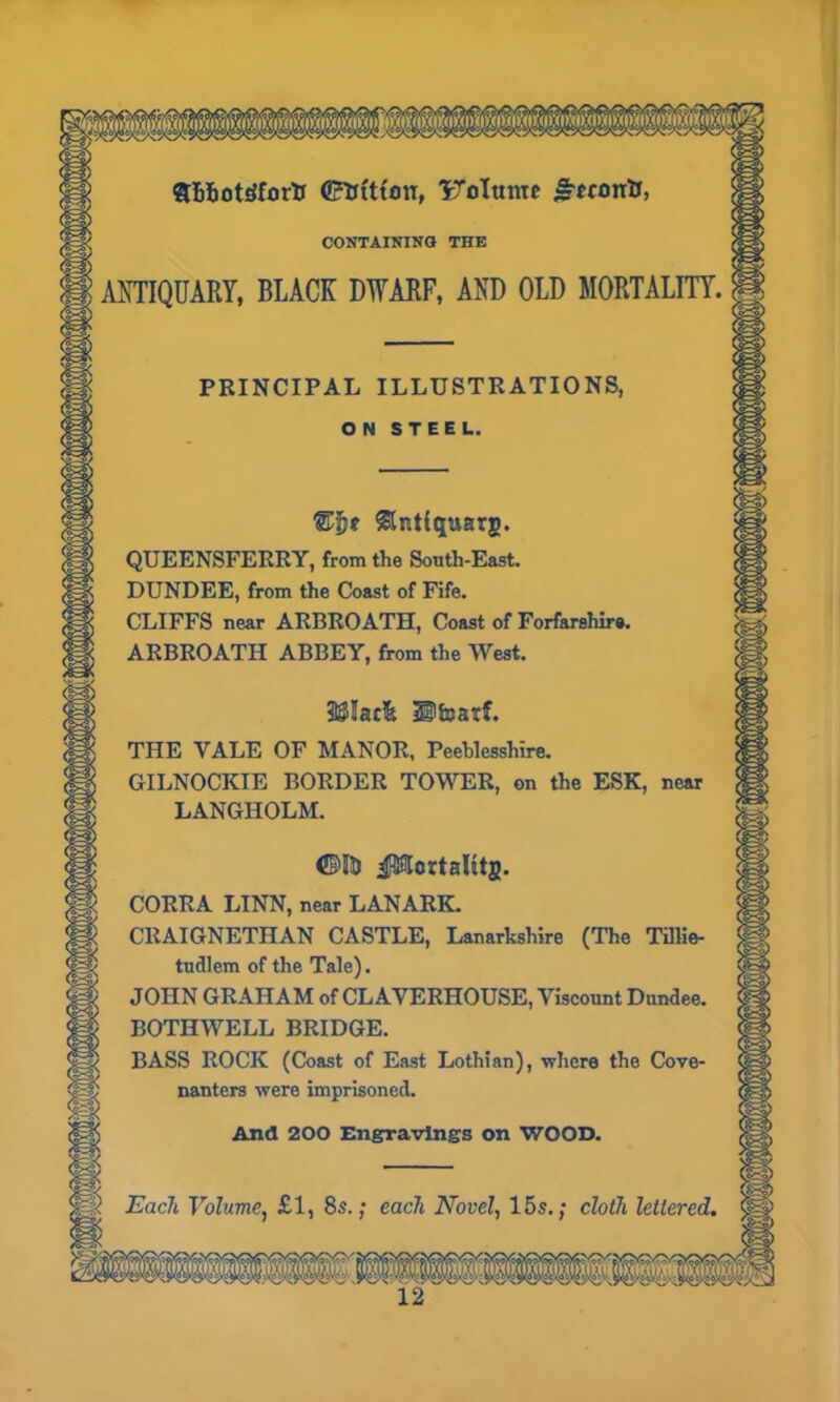 •• :. SBhotdfortr ©ttittou, IToItmtc j~«£>rrtJ, CONTAINING THE ANTIQUARY, BLACK DWARF, AND OLD MORTALITY. PRINCIPAL ILLUSTRATIONS, ON STEEL. &nt(<jusrg. QUEENSFERRY, from the South-East. DUNDEE, from the Coast of Fife. CLIFFS near ARBROATH, Coast of Forfarshire. ARBROATH ABBEY, from the West. 3$Iac& Ufoatf. THE VALE OF MANOR, Peeblesshire. GILNOCKIE BORDER TOWER, on the ESK, near LANGHOLM. ©H> JMertalitg. CORRA LINN, near LANARK. CRAIGNETHAN CASTLE, Lanarkshire (The Tillie- tudlem of the Tale). JOHN GRAHAM of CLAVERHOUSE, Viscount Dundee. BOTHWELL BRIDGE. BASS ROCK (Coast of East Lothian), where the Cove- nanters were imprisoned. And 200 Engravings on WOOD. « Each Volume, £1, 8s.; each Novel, 15s.; cloth lettered,