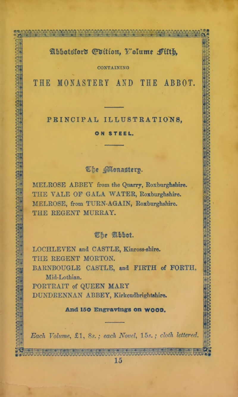 oiyi/vvYyyw <8bI>oto'fortJ <£5ttton, Volume |§ CONTAINING THE MONASTERY AND THE ABBOT. PRINCIPAL ILLUSTRATIONS, ON STEEL. ®|e JJ&onaiSterg. MELROSE ABBEY from the Quarry, Roxburghshire. THE VALE OF GALA WATER, Roxburghshire. MELROSE, from TURN-AGAIN, Roxburghshire. THE REGENT MURRAY. ©fje ft&fcot. LOCHLEVEN and CASTLE, Kinross-shire. TIIE REGENT MORTON. BARNBOUGLE CASTLE, and FIRTH of FORTH, Mid-Lothian. PORTRAIT of QUEEN MARY DUNDRENNAN ABBEY, Kirkcudbrightshire. And 150 Engravings on WOOD. Each Volume, £1, 8s.; each Novel, 15s.; cloth lettered, jp I