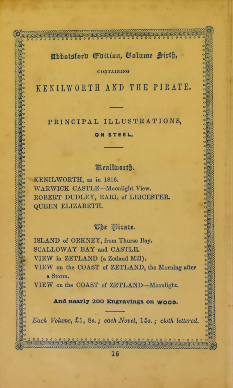 abfcots'forti (TaUton, Volume CONTAINING KENILWORTH AND THE PIRATE. PRINCIPAL ILLUSTRATIONS, ON STEEL. ' KENILWORTH, as in 1816. WARWICK CASTLE—Moonlight View. ROBERT DUDLEY, EARL of LEICESTER. QUEEN ELIZABETH. ipkate. ISLAND of ORKNEY, from Thurso Bay. SCALLOWAY BAY and CASTLE. VIEW in ZETLAND (a Zetland Mill). VIEW on the COAST of ZETLAND, the Morning after a Storm. VIEW on the COAST of ZETLAND—Moonlight. And nearly 200 Engravings on WOOD. Each Volume, £1, 8s.; each Novel, 15s.; cloth lettered.