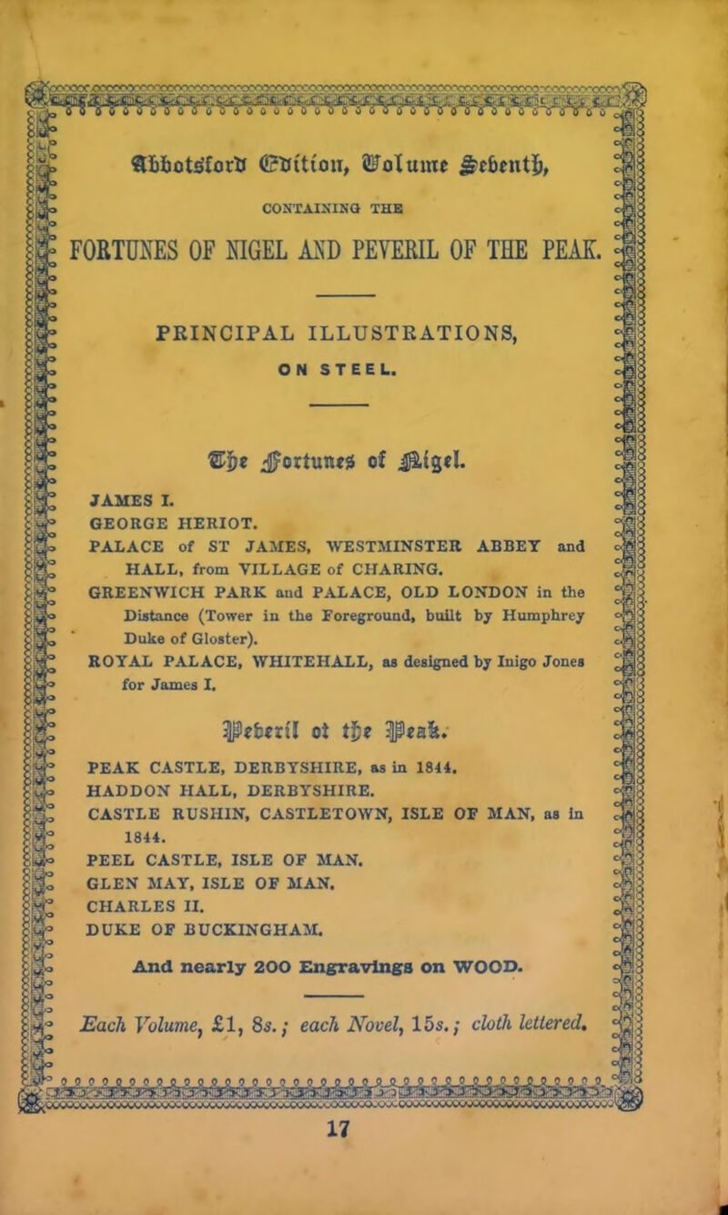 ©tfttton, Volume ^c&entfc, CONTAINING THE FORTUNES OF NIGEL AND PEYERIL OF THE PEAK. PRINCIPAL ILLUSTRATIONS, ON STEEL. @5* ^ortuneg of J&igtl. JAMES I. GEORGE HERIOT. PALACE of ST JAMES, WESTMINSTER ABBEY and HALL, from VILLAGE of CHARING. GREENWICH PARK and PALACE, OLD LONDON in the Distance (Tower in the Foreground, built by Humphrey Duke of Gloster). ROYAL PALACE, WHITEHALL, as designed by Inigo Jones for James I. Peforil oi tie PEAK CASTLE, DERBYSHIRE, as in 1844. HADDON HALL, DERBYSHIRE. CASTLE RUSIIIN, CASTLETOWN, ISLE OP MAN, as In 1844. PEEL CASTLE, ISLE OF MAN. GLEN MAY, ISLE OF MAN. CHARLES II. DUKE OF BUCKINGHAM. And nearly 200 Engravings on WOOD. Each Volume, £1, 8s.; each Novel, 15s.; cloth lettered. ^JU.LJV „ 17 a