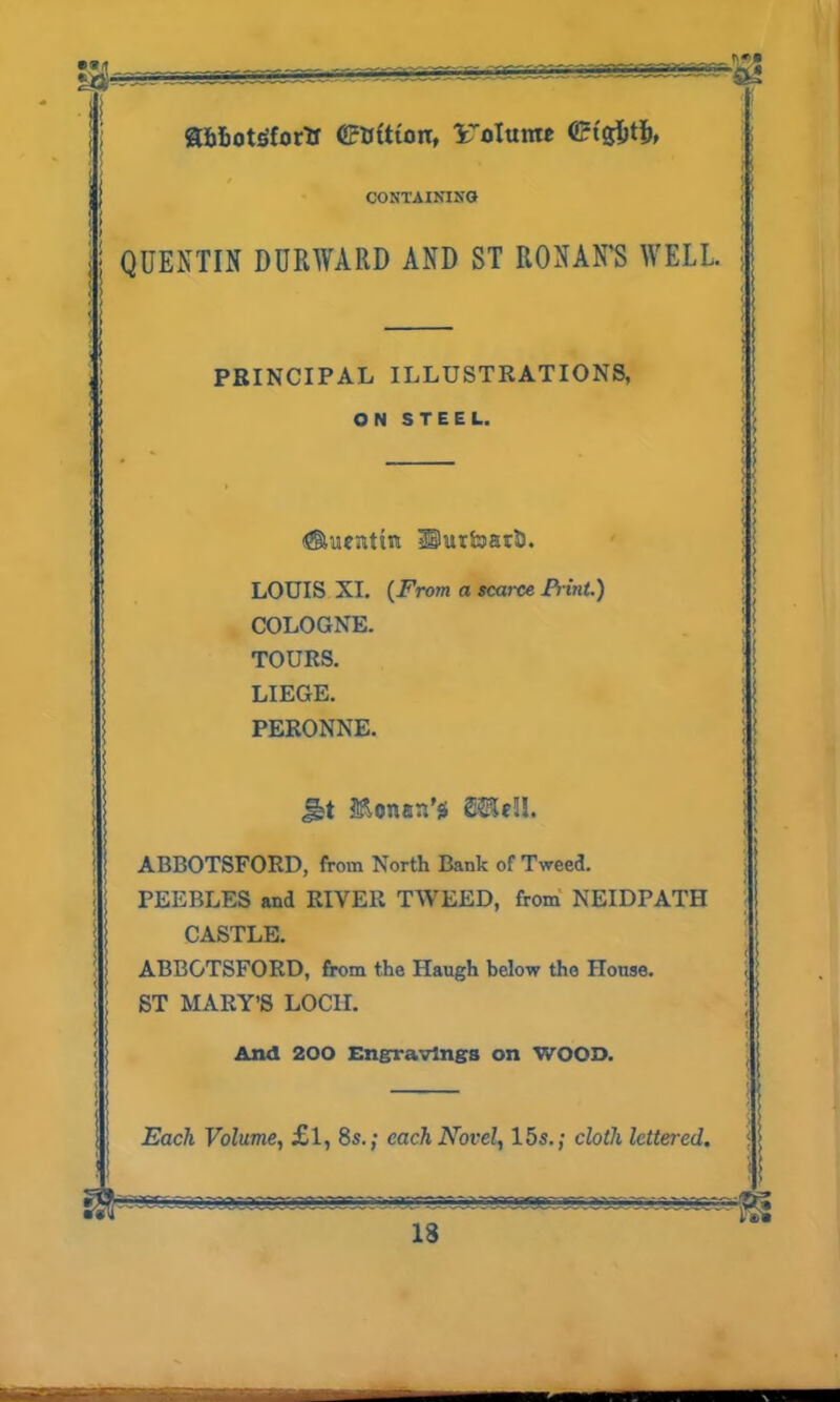 Qfc&otgfor'tr <£»ftton, Uolttttw CONTAINING QUENTIN DURWARD AND ST RONAN’S WELL PRINCIPAL ILLUSTRATIONS, ON STEEL. Auentin UurfoarD. LOUIS XI. (From a scarce Print.) COLOGNE. TOURS. LIEGE. PERONNE. §bt MonatUs SSSeU. ABBOTSFORD, from North Bank of Tweed. PEEBLES and RIVER TWEED, from NEIDPATH CASTLE. ABBOTSFORD, from the Haugh below the House. ST MARY’S LOCH. And 200 Engravings on WOOD.