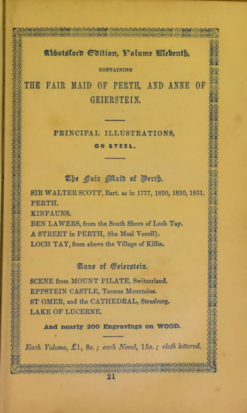 Sibotgforfc (SftftttojT, lroTttmc ISIcbmtl), CONTAINING THE FAIR MAID OF PERTH, AND ANNE OF GEIERSTEIN. PRINCIPAL ILLUSTRATIONS, ON STEEL. ®Jje jjpaix J$TaR> of -peiti!). SIR WALTER SCOTT, Bart, as in 1777, 1820, 1830,1831. PERTH. KINFAUNS. BEN LAWERS, from the South Shore of Loch Tay. A STREET in PERTH, (the Meal Venell). LOCH TAY, from above the Village of Killin. Slime of SCENE from MOUNT PILATE, Switzerland. EPPSTEIN CASTLE, Taunus Mountains. ST OMER, and the CATHEDRAL, Strasburg. LAKE OF LUCERNE. And nearly 200 Engravings on WOOD. —