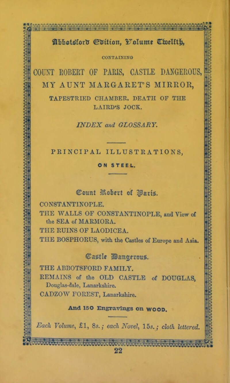 iM SaiUotsTortt 0fctt(on, Uolume ATtocUtf), CONTAINING COUNT ROBERT OF PARIS, CASTLE DANGEROUS, MY AUNT MARGARET’S MIRROR, TAPESTRIED CHAMBER, DEATH OF THE LAIRD’S JOCK. INDEX and GLOSSARY. PRINCIPAL ILLUSTRATIONS, ON STEEL. @©unt Mo&ut of partis. CONSTANTINOPLE. THE WALLS OF CONSTANTINOPLE, and View of the SEA of MARMORA. TIIE RUINS OF LAODICEA. THE BOSPHORUS, with the Castles of Europe and Asia. ©agtle Bangmug. THE ABBOTSFORD FAMILY. REMAINS of the OLD CASTLE of DOUGLAS, Douglas-dale, Lanarkshire. CADZOW FOREST, Lanarkshire. And 150 Engravings on WOOD. Each Volume, £1, 8s.; each Novel, 15s.; cloth lettered. as:aLr:itsrts:sssLris;:5S!