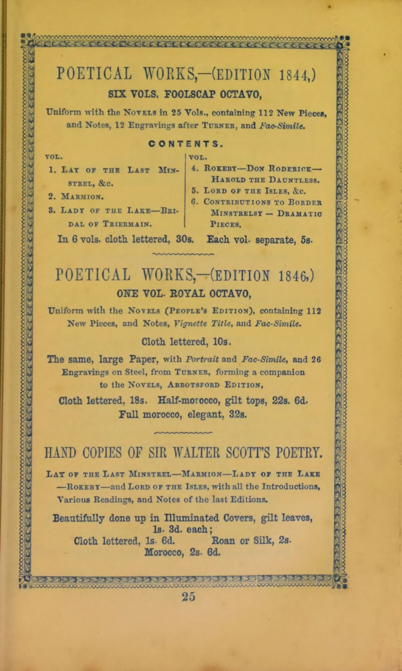 POETICAL WORKS,—(EDITION 1844,) SIX VOLS, FOOLSCAP OCTAVO, Uniform with the Novels in 25 Vols., containing 112 New Piece*, and Notes, 12 Engravings after Turner, and Pao-Simile. CONTENTS. VOL. I VOL. 1. Lay of the Last Min- strel, &c. 2. Marmion. 3. Lady of the Lake—Bri- dal of Triermain. In 6 vols. cloth lettered, 30s. Each vol- separate, 5s. 4. Rokeby—Don Roderick— Harold the Dauntless. 5. Lord of the Isles, &c. 6. Contributions to Border Minstrelsy — Dramatic Pieces. POETICAL WORKS—(EDITION 1846,) ONE VOL. ROYAL OCTAVO, Uniform with the Novels (People’s Edition), containing 112 New Pieces, and Notes, Vignette Title, and Fac-Simile. Cloth lettered, 10s. The same, large Paper, with Portrait and Fac-Simile, and 26 Engravings on Steel, from Turner, forming a companion to the Novels, Abbotsford Edition, Cloth lettered, 18s. Half-morocco, gilt tops, 22s. 6d. Full morocco, elegant, 32s. HAND COPIES OF SIR WALTER SCOTT’S POETRY. Lay of the Last Minstrel—Marmion—Lady of the Lake —Rokeby—and Lord of the Isles, with all the Introductions, Various Readings, and Notes of the last Editions. Beautifully done up in Illuminated Covers, gilt leaves, Is. 3d. each; Cloth lettered, Is- 6d. Roan or Silk, 2s. Morocco, 2s- 6d.