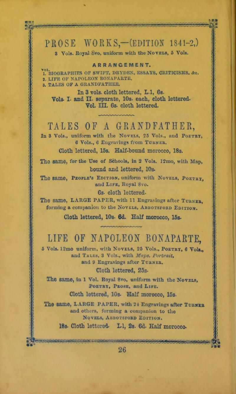 %Cj~zrr < l PROSE WORKS—(EDITION 1841-2,) 3 Vols. Royal $vo, uniform with the Novels, 5 Vols. ARRANGEMENT. ’“biographies op swift, drydbn, ESSAYS, CRITICISMS. *0, J. LIFE OP NAPOLEON BONAPARTE. 3. TALES OP A GRANDFATHER. In 3 vols. cloth lettered, L.l, 6s. Vols- I- and II. separate, 10s. each, cloth lettered* Vol. III. 6s. cloth lettered. TALES OF A GRANDFATHER, In 3 Vol6., uniform with the Novels, 25 Vols., and Poetry, 6 Vols., 6 Engravings from Turner. Cloth lettered, 15s. Half-bound morocco, 18s. The same, for the Use of Schools, in 2 Vols. 12mo, with Map, bound and lettered, 10s. The same, People’s Edition, uniform with Novels, Poetry, and Life, Royal 8vo. 6s. cloth lettered. The same, LARGE PAPER, with ll Engra\ings after Turner, forming a companion to the Novels, Abbotsford Edition. Cloth lettered, 10s- 6d. Half morocco, 15s. LIFE OF NAPOLEON BONAPARTE, 5 Vols. 12mo uniform, with Novels, 25 Vols., Poetry, 6 Vols., and Tales, 3 Vols., with Maps, Portrait, and 9 Engravings after Turner. Cloth lettered, 25s- The same, in 1 Vol. Royal 8vo, uniform with the Novels, Poetry, Prose, and Life. Cloth lettered, 10s. Half morocco, 15s. The Same, LARGE PAPER, with 21 Engravings after Turner and others, forming a companion to tho Novels, Abbotsford Edition. 18s- Cloth lettered* L-l, 2s. 6d. Half morocco*