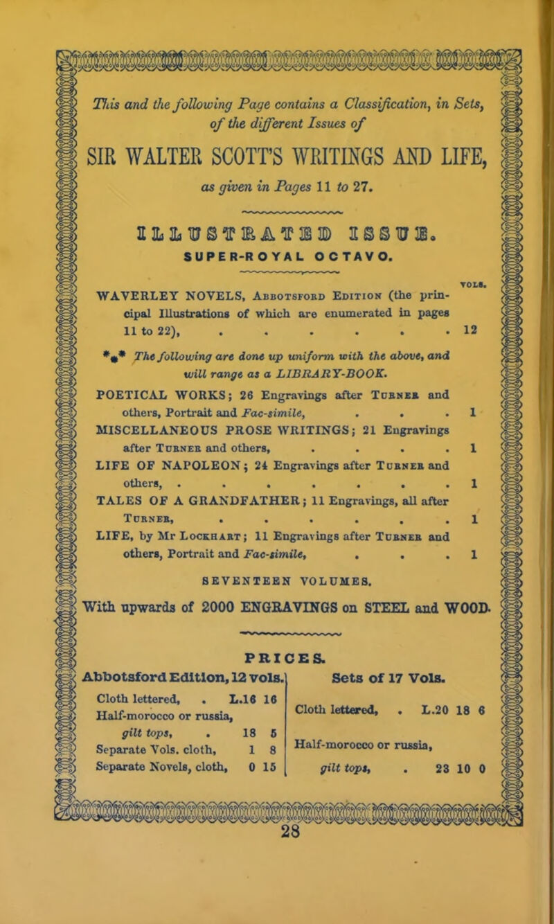 This and the following Page contains a Classification, in Sets, of the different Issues of SIR WALTER SCOTT’S WRITINGS AND LIFE, as given in Pages 11 to 27. ah&hj©tpieat® assure. SUPER-ROYAL OCTAVO. WAVERLEY NOVELS, Abbotsford Edition (the prin- cipal Illustrations of which are enumerated in pages II to 22), ...... 12 * The following are done up uniform with the above, and will range as a LIBRARY-BOOK. POETICAL WORKS; 26 Engravings after Turner and others, Portrait and Facsimile, . . .1 MISCELLANEOUS PROSE WRITINGS; 21 Engravings after Turner and others, . . . .1 LIFE OF NAPOLEON; 24 Engravings after Turner and others, . . . . . . .1 TALES OF A GRANDFATHER; 11 Engravings, all after Turner, . . . . . .1 LIFE, by Mr Lockhart; 11 Engravings after Turner and others, Portrait and Facsimile, . . .1 SEVENTEEN VOLUMES. With upwards of 2000 ENGRAVINGS on STEEL and WOOD. PRICES. Abbotsford Edition, 12 vols Cloth lettered, . L.16 16 Half-morocco or russia, gilt tops, . 18 5 Separate Vols. cloth, 1 8 Sets of 17 Vols. Cloth lettered, . L.20 18 6 Half-morocco or russia,