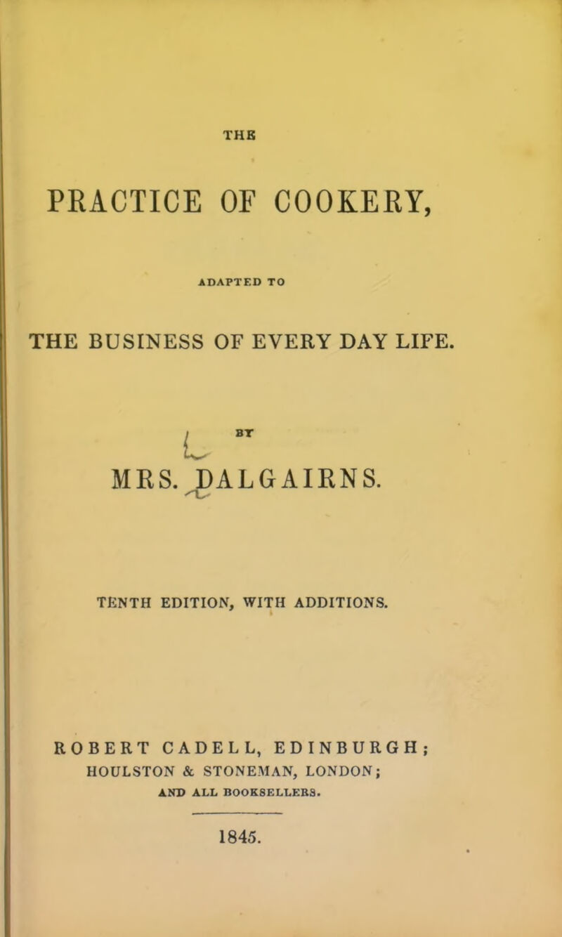 PRACTICE OF COOKERY, ADAPTED TO THE BUSINESS OF EVERY DAY LIFE. BT MRS. DALGAIRNS. TENTH EDITION, WITH ADDITIONS. ROBERT CADELL, EDINBURGH; HOULSTON & STONEMAN, LONDON; AND ALL BOOKSELLERS. 1845.