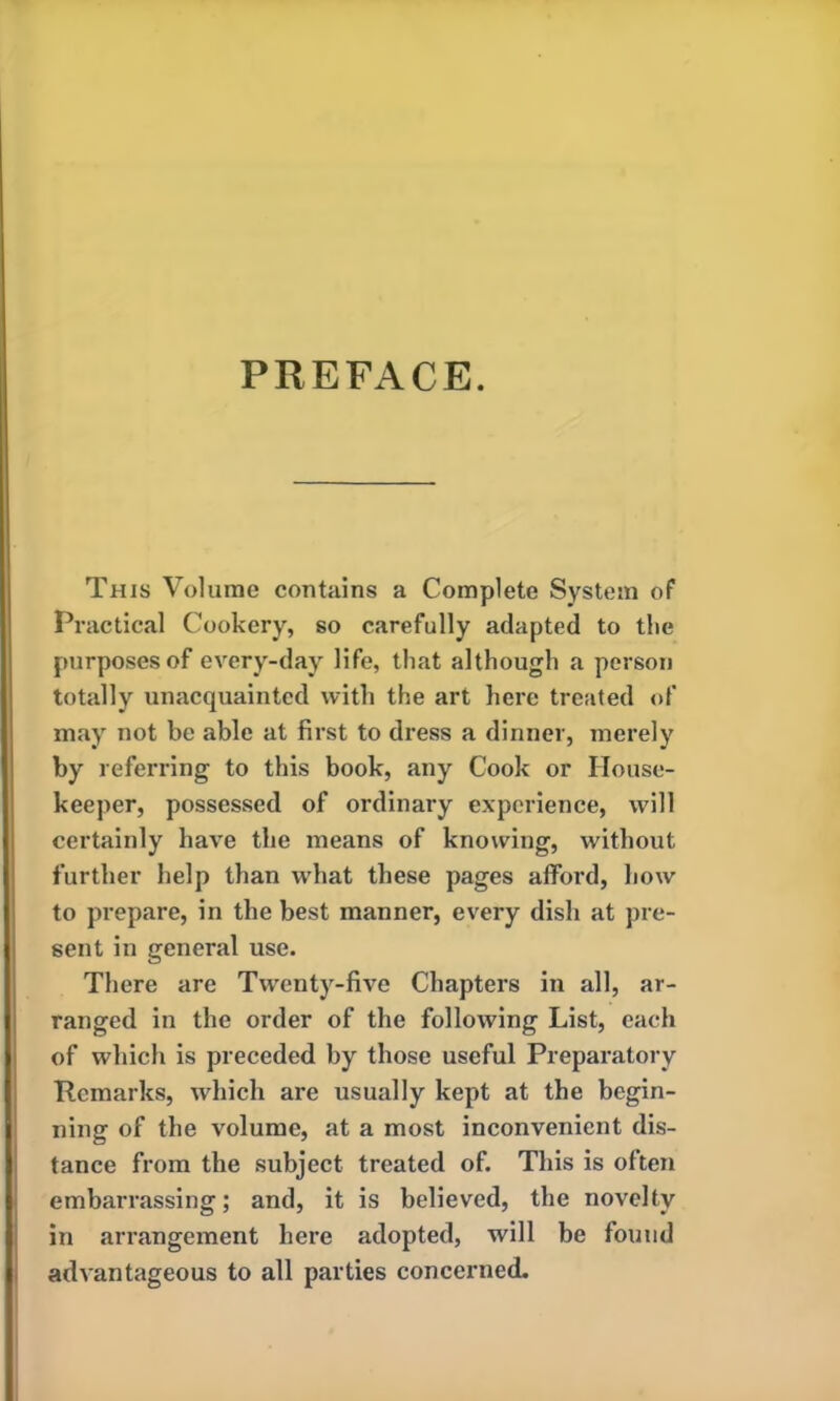 This Volume contains a Complete System of Practical Cookery, so carefully adapted to the purposes of every-day life, that although a person totally unacquainted with the art here treated of may not be able at first to dress a dinner, merely by referring to this book, any Cook or House- keeper, possessed of ordinary experience, will certainly have the means of knowing, without further help than what these pages afford, how to prepare, in the best manner, every dish at pre- sent in general use. There arc Twenty-five Chapters in all, ar- ranged in the order of the following List, each of which is preceded by those useful Preparatory Remarks, which are usually kept at the begin- ning of the volume, at a most inconvenient dis- tance from the subject treated of. This is often embarrassing; and, it is believed, the novelty in arrangement here adopted, will be found advantageous to all parties concerned.