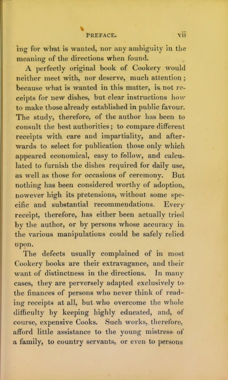 % ing for what is wanted, nor any ambiguity in the meaning of the directions when found. A perfectly original book of Cookery would neither meet with, nor deserve, much attention ; because what is wanted in this matter, is. not re- ceipts for new dishes, but clear instructions how to make those already established in public favour. The study, therefore, of the author has been to consult the best authorities; to compare different receipts with care and impartiality, and after- wards to select for publication those only which appeared economical, easy to follow, and calcu- lated to furnish the dishes required for daily use, as well as those for occasions of ceremony. But nothing has been considered worthy of adoption,. However high its pretensions, without some spe- cific and substantial recommendations. Every receipt, therefore, has either been actually tried by the author, or by persons whose accuracy in the various manipulations could he safely relied upon. The defects usually complained of in most Cookery books are their extravagance, and their want of distinctness in the directions. In many cases, they are perversely adapted exclusively to the finances of persons who never think of read- ing receipts at all, but who overcome the whole difficulty by keeping highly educated, and, of course, expensive Cooks. Such works, therefore, afford little assistance to the young mistress of a family, to country servants, or even to persons