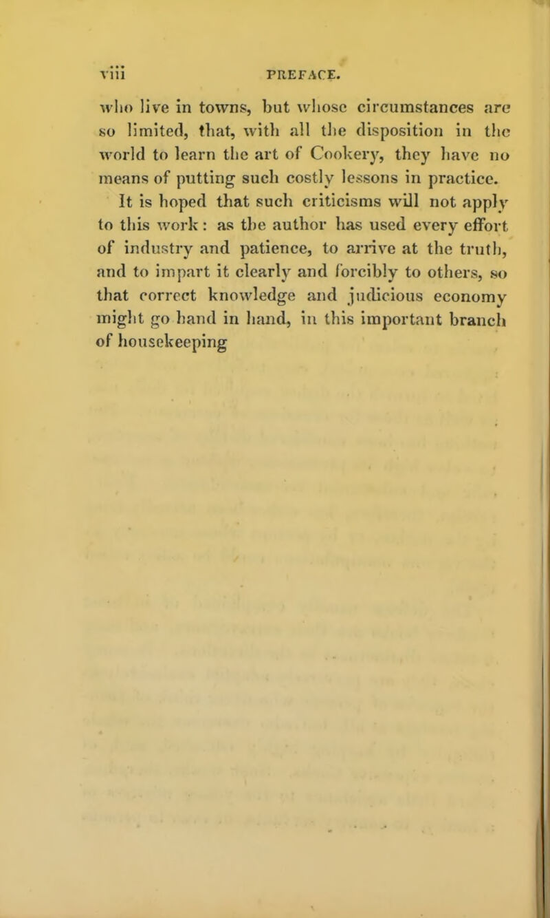 who live in towns, but whose circumstances arc* so limited, that, with all the disposition in the world to learn the art of Cookery, they have no means of putting such costly lessons in practice. It is hoped that such criticisms will not apply to this work: as the author has used every effort of industry and patience, to arrive at the truth, and to impart it clearly and forcibly to others, so that correct knowledge and judicious economy might go hand in hand, in this important branch of housekeeping
