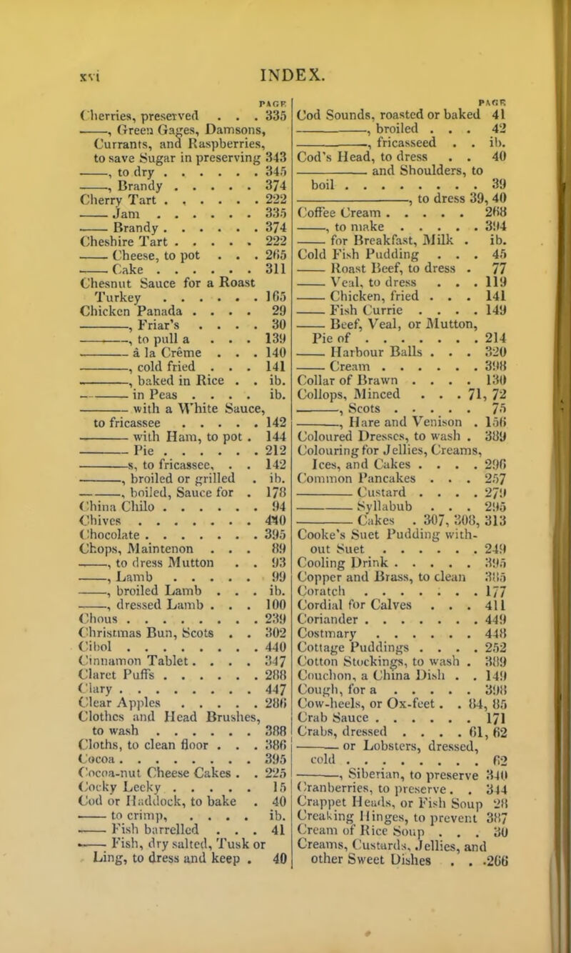 PACK ( berries, preserved . . . 335 . , Green Gages, Damsons, Currants, and Raspberries, to save Sugar in preserving 343 , to dry ...... 345 , Brandy 374 Cherry Tart ...... 222 jam 335 Brandy 374 Cheshire Tart 222 Cheese, to pot . . . 265 Cake 311 Chesnut Sauce for a Roast Turkey 105 Chicken Panada .... 29 , Friar’s .... 30 . , to pull a ... 139 a la Creme . . . 140 , cold fried . . . 141 , baked in Rice . . ib. in Peas .... ib. with a White Sauce, to fricassee 142 with Ham, to pot . 144 Pie 212 s, to fricassee, . . 142 , broiled or grilled . ib. , boiled, Sauce for . 178 China Cliilo 94 Chives 440 Chocolate 395 Chops, Maintenon ... 89 , to dress Mutton . . 93 , Lamb 99 , broiled Lamb . . . ib. , dressed Lamb . . . 100 Chous 239 Christmas Bun, Scots . . 302 Cibol 440 Cinnamon Tablet. . . . 347 Claret Puffs 288 Clary 447 Clear Apples 288 Clothes and Head Brushes, to wash 388 Cloths, to clean floor . . . 388 Cocoa 395 Cocoa-nut Cheese Cakes . . 225 Cocky Leeky 15 Cod or Haddock, to bake . 40 to crimp, .... ib. Fish barrelled ... 41 Fish, dry salted. Tusk or Ling, to dress and keep . 40 PACK Cod Sounds, roasted or baked 41 , broiled ... 42 , fricasseed . . ib. Cod’s Head, to dress . . 40 and Shoulders, to boil 39 , to dress 39, 40 Coffee Cream 288 , to make 394 for Breakfast, Milk . ib. Cold Fish Pudding ... 45 Roast Beef, to dress . 77 Veal, to dress . . . 119 Chicken, fried . . . 141 Fish Currie .... 149 Beef, Veal, or Mutton, Pie of 214 Harbour Balls . . . 320 Cream 398 Collar of Brawn . . . . 130 Collops, Minced . . .71, 72 , Scots 75 , Hare and Venison . 158 Coloured Dresses, to wash . 389 Colouring for Jellies, Creams, Ices, and Cakes .... 298 Common Pancakes . . . 257 Custard .... 279 Syllabub . . . 295 Cakes . 307, 308, 313 Cooke's Suet Pudding with- out Suet 249 Cooling Drink 395 Copper and Brass, to clean 385 Coratch ....... 177 Cordial for Calves . . . 411 Coriander 449 Costmary 448 Cottage Puddings .... 252 Cotton Stockings, to wash . 389 Couchon, a China Dish . .149 Cough, for a 398 Cow-heels, or Ox-feet. . 84, 85 Crab Sauce 171 Crabs, dressed . . . . 61,62 — or Lobsters, dressed, cold 82 —, Siberian, to preserve 340 Cranberries, to preserve. . 344 Crappet Heads, or Fish Soup 28 Creaking Hinges, to prevent 387 Cream of Rice Soup ... 30 Creams, Custards, Jellies, and other Sweet Dishes . . .208