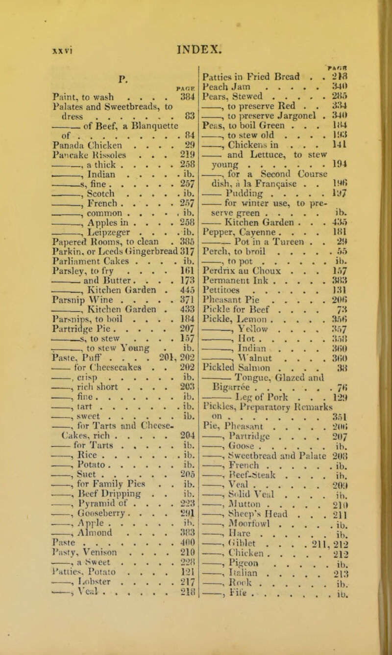 P. Paint, to wash . . . PAGE . 384 Palates and Sweetbreads, to dress of Beef, a Blanquette of . . 84 Panada Chicken . . . . 29 Pancake Rissoles . . . 219 , a thick . . . . . 258 . , Indian . . . . . ib. . 257 , Scotch . . . . . ib. . 257 , common . . . • « ib. Apples in ... . 258 , Leipzeger . . . . ib. Papered Rooms, to clean . 385 Parkin, or Leeds Gingerbread 317 Parliament Cakes .... ib. Parsley, to fry .... lfil and Butter.... 173 Kitchen Garden . 445 Parsnip Wine 371 , Kitchen Garden . 433 Parsnips, to boil . . . .184 Partridge Pie 207 s, to stew . . . .157 , to stew Young . ib. Paste, Puff .... 201, 202 • for Cheesecakes . . 202 ■ , crisp ib. , rich short .... 203 , fine ib. , tart ib. , sweet ib. , for Tarts and Cheese- Cakes, rich 204 for Tarts ib. , Rice ib. Potato ib. •, Suet 205 ■ , for Family Pies . . ib. , Beef Dripping . . ib. , Pyramid of . . . . 223 , Gooseberry .... 291 , Apple ib. , Almond .... 383 Paste 400 Pasty, Venison .... 210 , a Sweet 228 Patties. Potato .... 121 , Lobster 217 , Veal 218 Patties in Fried Bread . .218 Peach Jam 340 Pears, Stewed 285 , to preserve Red . . 334 , to preserve Jargonel . 340 Peas, to boil Green ... 104 , to stew old . . . .193 , Chickens in ... 141 and Lettuce, to stew young 194 , for a Second Course dish, A la Francaise . . 198 Pudding lo7 for winter use, to pre- serve green ib. Kitchen Garden . . . 435 Pepper, Cayenne .... 181 —— Pot in a Tureen . . 29 Perch, to broil 55 , to pot ib. Perdrtx au Choux . . . 157 Permanent Ink 383 Pettitoes 131 Pheasant Pie 208 Pickle for Beef .... 73 Pickle, Lemon 358 —, Yellow .... 357 , Hot 353 —, Indian .... 380 — , Walnut .... 380 Pickled Salmon .... 38 — Tongue, Glazed and Bigarree 78 — Leg of Pork . . . 129 Pickles, Preparatory Remarks on 351 Pie, Pheasant 208 , Partridge .... 207 , Goose ib. , Sweetbread and Palate 208 , French ib. , Reef-Steak .... ib. , Veal 209 , Solid Veal . . . . ib. , Mutton 210 , Sheep’s Head . . .211 , Moorfowl ib. ■. Hare jb. , Giblet . . . .211,212 , Chicken 212 , Pigeon ib. , Italian 213 , Rook ib. > Fife jb.