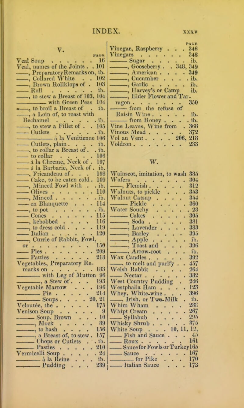 V. PA UK Veal Soup ...... 16 Veal, names of the Joints . .101 , Preparatory Remarks on, ib. , Collared White . . 102 , Brown Rollklops of . 103 Roll ib. , to stew a Breast of 103, 104 — with Green Peas 104 • , to broil a Breast of . ib. , a Loin of, to roast with Bechamel ib. , to stew a Fillet of . .105 Cutlets ib. a la Venitienne 106 Cutlets, plain. . . . ib. , to collar a Breast of. . ib. to collar 106 a la Chreme, Neck of . 107 a la Barbarie, Neck of . ib. , Fricandeau of. . . 108 Cake, to be eaten cold . 109 , Minced Fowl with . . ib. . -Olives 110 , Minced ib. —- en Blanquette . . .114 ■, to pot ib. . Cones 115 , kebobbed .... 116 , to dress cold . . . .119 Italian 120 , Currie of Rabbit, Fowl, or 150 Pies 209 Patties 218 Vegetables, Preparatory Re- marks on 183 with Leg of Mutton 96 , a Stew of. . . 193 Vegetable Marrow . . . 196 — Pie 214 Soups. . . . 20, 21 Veloutee, the 175 Venison Soup 9 Soup, Brown . . .10 , Mock 89 , to hash .... 156 — , a Breast of, to stew . 157 Chops or Cutlets . . ib. Pasties 210 Vermicelli Soup 24 . a la Reine . . . ib. — Pudding . . . 239 PACK Vinegar, Raspberry . . . 346 Vinegars 348 Sugar ib. , Gooseberry . . 348, 349 , American .... 349 , Cucumber . . . . ib. , Garlic ib. , Harvey’s or Camp ib. , Elder Flower and Tar- ragon 350 from the refuse of Raisin Wine ib. from Honey . . . . ib. Vine Leaves, Wine from . 368 Vinous Mead 372 Vol au Vent.... 206, 218 Voldron 233 W. Wainscot, imitation, to wash 385 Wafers 304 , Flemish 312 Walnuts, to pickle . . . 353 Walnut Catsup .... 354 Pickle 360 Water Souchy 28 — Cakes 305 , Soda 381 , Lavender .... 383 , Barley .... 395 , Apple ib. ., Toast and . . . 396 ■ , Arrow-root . . . ib. Wax Candles 392 , to melt and purify . . 457 Welsh Rabbit .... 264 Nectar 382 West Country Pudding . 246 Westphalia Ham . . . .123 Whey, White-wine . . . 396 , Irish, or Tw»-Milk . ib. Whim Wham .... 288 Whipt Cream 267 Syllabub .... 295 Whisky Shrub 375 White Soup . . . 10, 11, 12, Fish and Sauce . . . 45 Roux 161 Sauce for Fo w Is or Turkey 165 Sauce 167 for Pike ... 170 Italian Sauce . . . 173