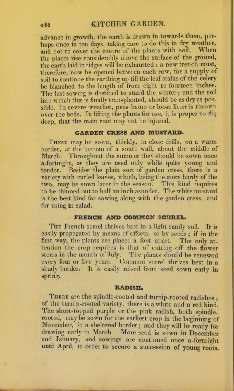 advance in growth, the earth is drawn in towards them, per- haps once in ten days, taking care to do this in dry weather, and not to cover the centre of the plants with soil. When the plants rise considerably above the surface of the ground, the earth laid in ridges will be exhausted ; a new trench must, therefore, now be opened between each row, for a supply of soil to continue the earthing up till the leaf stalks of the celery be blanched to the length of from eight to fourteen inches. The last sowing is destined to stand the winter; and the soil into which this is finally transplanted, should be as dry as pos- sible. In severe weather, peas-haum or loose litter is thrown over the beds. In lifting the plants for use, it is proper to dig deep, that the main root may not be injured. GARDEN CRESS AND MUSTARD. These may be sown, thickly, in close drills, on a warm border, at the bottom of a south wall, about the middle of March. Throughout the summer they should be sown once a-fortnight, as they are used only while quite young and tender. Besides the plain sort of garden cress, there is a variety with curled leaves, which, being the more hardy of the two, may be sown later in the season. This kind requires to be thinned out to half an inch asunder. The white mustard is the best kind for sowing along with the garden cress, and for using in salad. FRENCH AND COMMON SORREL. The French sorrel thrives best in a light sandy soil. It is easily propagated by means of offsets, or by seeds ; if in the first way, the plants are placed a foot apart. The only at- tention the crop requires is that of cutting off the flower stems in the month of July. The plants should be renewed every four or five years. Common sorrel thrives best in a shady border. It is easily raised from seed sown early in spring. RADISH. There are the spindle-rooted and turnip-rooted radishes ; of the turnip-rooted variety, there is a white and a red kind. The short-topped purple or the pink radish, both spindle- rooted, may be sown for the earliest crop in the beginning of November, in a sheltered border; and they will be readyfor drawing early in March More seed is sown in December and January, and sowings are continued once a-fortnight until April, in order to secure a succession of young roots.