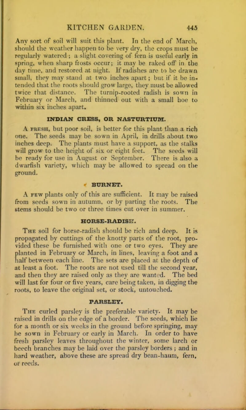 Any sort of soil will suit this plant. In the end of March, should the weather happen to be very dry, the crops must be regularly watered ; a slight covering of fern is useful early in spring, when sharp frosts occur; it may be raked off in the day time, and restored at night. If radishes are to be drawn small, they may stand at two inches apart; but if it be in- tended that the roots should grow large, they must be allowed twice that distance. The turnip-rooted radish is sown in February or March, and thinned out with a small hoe to within six inches apart. INDIAN CRESS, OR NASTURTIUM. A fresh, but poor soil, is better for this plant than a rich one. The seeds may be sown in April, in drills about two inches deep. The plants must have a support, as the stalks will grow to the height of six or eight feet. The seeds will be ready for use in August or September. There is also a dwarfish variety, which may be allowed to spread on the ground. » BURNET. A few plants only of this are sufficient. It may be raised from seeds sown in autumn, or by parting the roots. The stems should be two or three times cut over in summer. HORSE-RADISX-7. The soil for horse-radish should be rich and deep. It is propagated by cuttings of the knotty parts of the root, pro- vided these be furnished with one or two eyes. They are planted in February or March, in lines, leaving a foot and a naif between each line. The sets are placed at the depth of at least a foot. The roots are not used till the second year, and then they are raised only as they are wanted. The bed will last for four or five years, care being taken, in digging the roots, to leave the original set, or stock, untouched. PARSLET. The curled parsley is the preferable variety. It may be raised in drills on the edge of a border. Tbe seeds, which lie for a month or six weeks in the ground before springing, may be sown in February or early in March. In order to have fresh parsley leaves throughout the winter, some larch or beech branches may be laid over the parsley borders ; and in hard weather, above these are spread dry bean-haum, fern, or reeds.