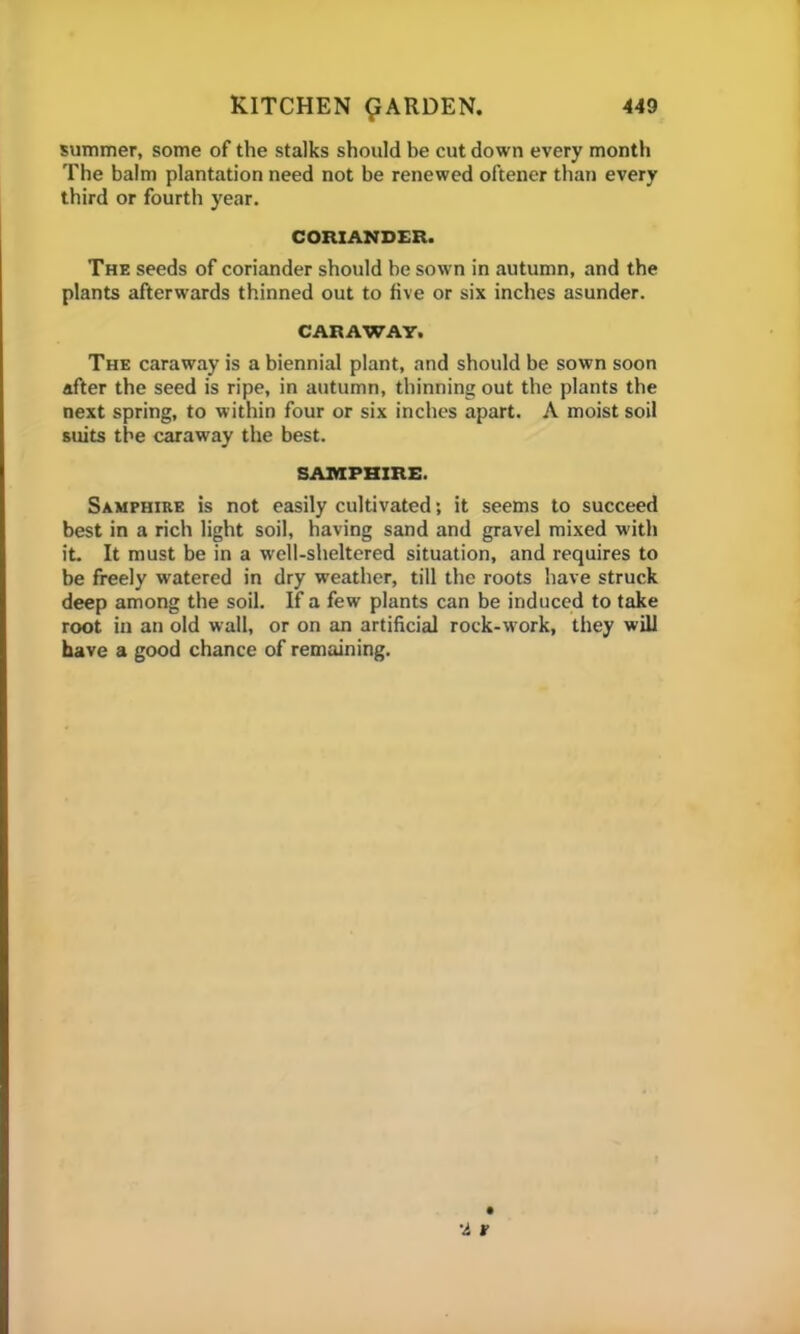 summer, some of the stalks should be cut down every month The balm plantation need not be renewed oftener than every third or fourth year. CORIANDER. The seeds of coriander should be sown in autumn, and the plants afterwards thinned out to five or six inches asunder. CARAWAY. The caraway is a biennial plant, and should be sown soon after the seed is ripe, in autumn, thinning out the plants the next spring, to within four or six inches apart. A moist soil suits the caraway the best. SAMPHIRE. Samphire is not easily cultivated; it seems to succeed best in a rich light soil, having sand and gravel mixed with it. It must be in a well-sheltered situation, and requires to be freely watered in dry weather, till the roots have struck deep among the soil. If a few plants can be induced to take root in an old wall, or on an artificial rock-work, they will have a good chance of remaining.