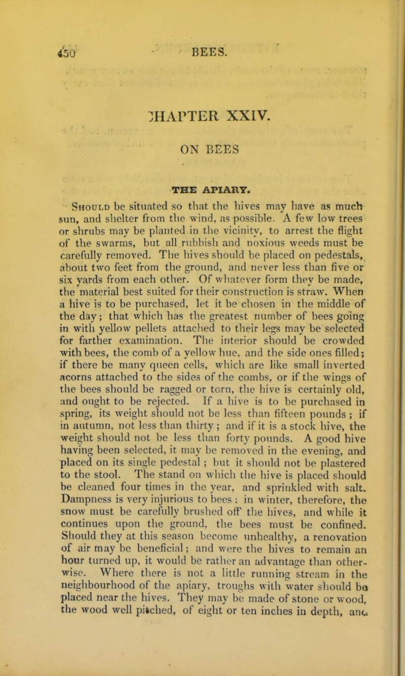 CHAPTER XXIV. ON BEES THE APIARY. Should be situated so that the hives may have as much sun, and shelter from the wind, as possible. A few low trees or shrubs may be planted in the vicinity, to arrest the flight of the swarms, but all rubbish and noxious weeds must be carefully removed. The hives should be placed on pedestals, about two feet from the ground, and never less than five or six yards from each other. Of whatever form they be made, the material best suited for their construction is straw. When a hive is to be purchased, let it be chosen in the middle of the day; that which has the greatest number of bees going in with yellow pellets attached to their legs may be selected for farther examination. The interior should be crowded with bees, the comb of a yellow hue, and the side ones filled; if there be many queen cells, which are like small inverted acorns attached to the sides of the combs, or if the wings of the bees should be ragged or torn, the hive is certainly old, and ought to be rejected. If a hive is to be purchased in spring, its weight should not be less than fifteen pounds ; if in autumn, not less than thirty ; and if it is a stock hive, the weight should not be less than forty pounds. A good hive having been selected, it may be removed in the evening, and placed on its single pedestal; but it should not be plastered to the stool. The stand on which the hive is placed should be cleaned four times in the year, and sprinkled with salt. Dampness is very injurious to bees : in winter, therefore, the snow must be carefully brushed off the hives, and while it continues upon the ground, the bees must be confined. Should they at this season become unhealthy, a renovation of air may be beneficial; and were the hives to remain an hour turned up, it would be rather an advantage than other- wise. Where there is not a little running stream in the neighbourhood of the apiary, troughs with water should bo placed near the hives. They may be made of stone or wood, the wood well pitched, of eight or ten inches in depth, anu