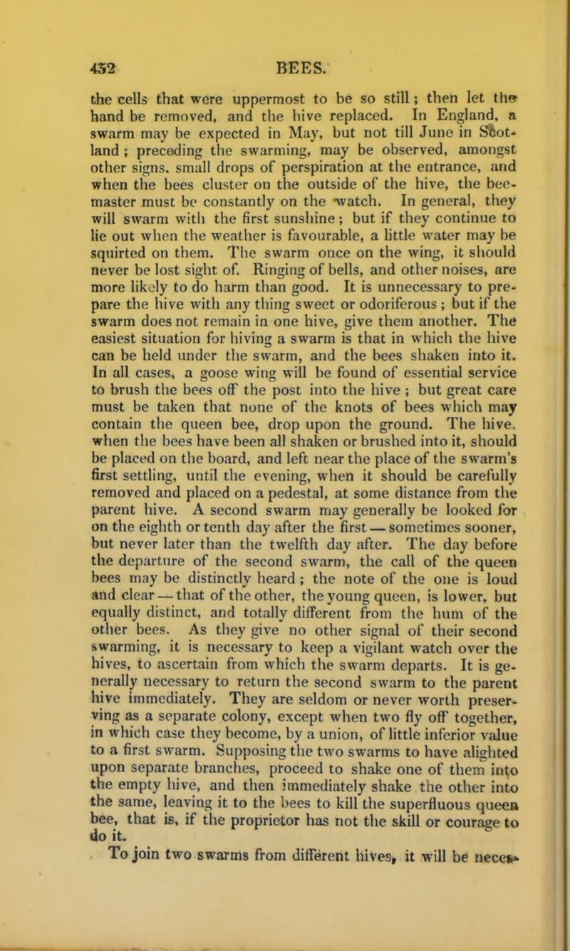 the cells that were uppermost to be so still; then let thw hand be removed, and the hive replaced. In England, a swarm may be expected in May, but not till June in Sfcot* land ; preceding the swarming, may be observed, amongst other signs, small drops of perspiration at the entrance, and when the bees cluster on the outside of the hive, the bee- master must be constantly on the watch. In general, they will swarm with the first sunshine; but if they continue to lie out when the weather is favourable, a little water may be squirted on them. The swarm once on the wing, it should never be lost sight of. Ringing of bells, and other noises, are more likely to do harm than good. It is unnecessary to pre- pare the hive with any thing sweet or odoriferous ; but if the swarm does not remain in one hive, give them another. The easiest situation for hiving a swarm is that in which the hive can be held under the swarm, and the bees shaken into it. In all cases, a goose wing will be found of essential service to brush the bees off the post into the hive ; but great care must be taken that none of the knots of bees which may contain the queen bee, drop upon the ground. The hive, when the bees have been all shaken or brushed into it, should be placed on the board, and left near the place of the swarm’s first settling, until the evening, when it should be carefully removed and placed on a pedestal, at some distance from the parent hive. A second swarm may generally be looked for on the eighth or tenth day after the first — sometimes sooner, but never later than the twelfth day after. The day before the departure of the second swarm, the call of the queen bees may be distinctly heard; the note of the one is loud and clear — that of the other, the young queen, is lower, but equally distinct, and totally different from the hum of the other bees. As they give no other signal of their second swarming, it is necessary to keep a vigilant watch over the hives, to ascertain from which the swarm departs. It is ge- nerally necessary to return the second swarm to the parent hive immediately. They are seldom or never worth preser- ving as a separate colony, except when two fly off together, in which case they become, by a union, of little inferior value to a first swarm. Supposing the two swarms to have alighted upon separate branches, proceed to shake one of them into the empty hive, and then immediately shake the other into the same, leaving it to the bees to kill the superfluous queen bee, that is, if the proprietor has not the skill or courage to do it. To join two swarms from different hives, it will be neces*