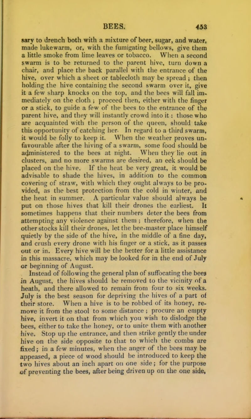 sary to drench both with a mixture of beer, sugar, and water, made lukewarm, or, with the fumigating bellows, give them a little smoke from lime leaves or tobacco. When a second swarm is to be returned to the parent hive, turn down a chair, and place the back parallel with the entrance of the hive, over which a sheet or tablecloth may be spread ; then holding the hive containing the second swarm over it, give it a few sharp knocks on the top, and the bees will fall im- mediately on the cloth ; proceed then, either with the finger or a stick, to guide a few of the bees to the entrance of the parent hive, and they will instantly crowd into it: those who are acquainted with the person of the queen, should take this opportunity of catching her. In regard to a third swarm, it would be folly to keep it. When the weather proves un- favourable after the hiving of a swarm, some food should be administered to the bees at night. When they lie out in clusters, and no more swarms are desired, an eek should be placed on the hive. If the heat be very great, it would be advisable to shade the hives, in addition to the common covering of straw, with which they ought always to be pro- vided, as the best protection from the cold in winter, and the heat in summer. A particular value should always be put on those hives that kill their drones the earliest. It sometimes happens that their numbers deter the bees from attempting any violence against them ; therefore, when the other stocks kill their drones, let the bee-master place himself quietly by the side of the hive, in the middle of a fine day, and crush every drone with his finger or a stick, as it passes out or in. Every hive will be the better for a little assistance in this massacre, which may be looked for in the end of July or beginning of August. Instead of following the general plan of suffocating the bees in August, the hives should be removed to the vicinity of a heath, and there allowed to remain from four to six weeks. July is the best season for depriving the hives of a part of their store. When a hive is to be robbed of its honey, re- move it from the stool to some distance ; procure an empty hive, invert it on that from which you wish to dislodge the bees, either to take the honey, or to unite them with another hive. Stop up the entrance, and then strike gently the under hive on the side opposite to that to which the combs are fixed; in a few minutes, when the anger of the bees may be appeased, a piece of wood should be introduced to keep the two hives about an inch apart on one side; for the purpose of preventing the bees, after being driven up on the one side.