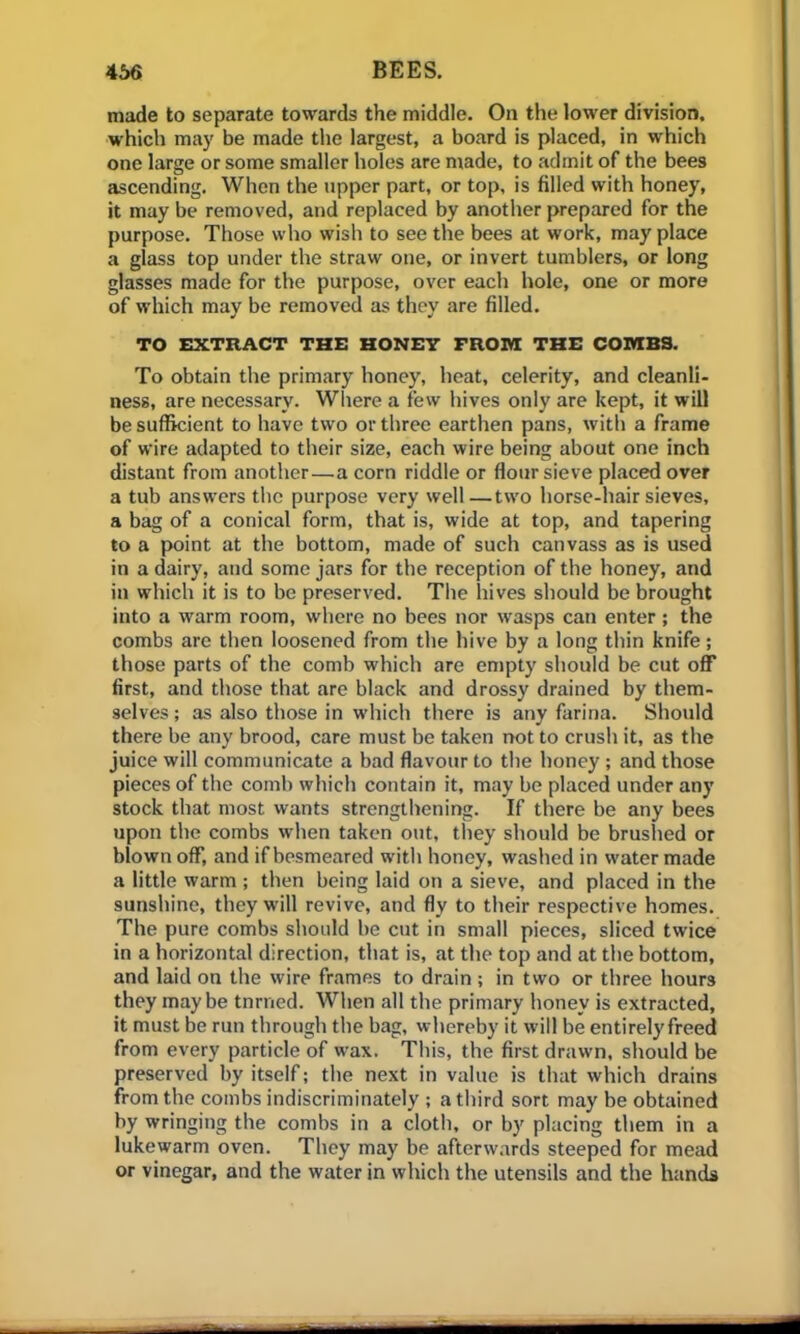 made to separate towards the middle. On the lower division, which may be made the largest, a board is placed, in which one large or some smaller holes are made, to admit of the bees ascending. When the upper part, or top, is filled with honey, it may be removed, and replaced by another prepared for the purpose. Those who wish to see the bees at work, may place a glass top under the straw one, or invert tumblers, or long glasses made for the purpose, over each hole, one or more of which may be removed as they are filled. TO EXTRACT THE HONEY FROIVI THE COMBS. To obtain the primary honey, heat, celerity, and cleanli- ness, are necessary. Where a few hives only are kept, it will be sufficient to have two or three earthen pans, with a frame of wire adapted to their size, each wire being about one inch distant from another—a corn riddle or flour sieve placed over a tub answers the purpose very well—two horse-hair sieves, a bag of a conical form, that is, wide at top, and tapering to a point at the bottom, made of such canvass as is used in a dairy, and some jars for the reception of the honey, and in which it is to be preserved. The hives should be brought into a warm room, where no bees nor wasps can enter; the combs are then loosened from the hive by a long thin knife; those parts of the comb which are empty should be cut off first, and those that are black and drossy drained by them- selves ; as also those in which there is any farina. Should there be any brood, care must be taken not to crush it, as the juice will communicate a bad flavour to the honey; and those pieces of the comb which contain it, may be placed under any stock that most wants strengthening. If there be any bees upon the combs when taken out, they should be brushed or blown off, and if besmeared with honey, washed in water made a little warm ; then being laid on a sieve, and placed in the sunshine, they will revive, and fly to their respective homes. The pure combs should be cut in small pieces, sliced twice in a horizontal direction, that is, at the top and at the bottom, and laid on the wire frames to drain ; in two or three hours they maybe tnrned. When all the primary honey is extracted, it must be run through the bag, whereby it will be entirely freed from every particle of wax. This, the first drawn, should be preserved by itself; the next in value is that which drains from the combs indiscriminately ; a third sort may be obtained by wringing the combs in a cloth, or by placing them in a lukewarm oven. They may be afterwards steeped for mead or vinegar, and the water in which the utensils and the hands