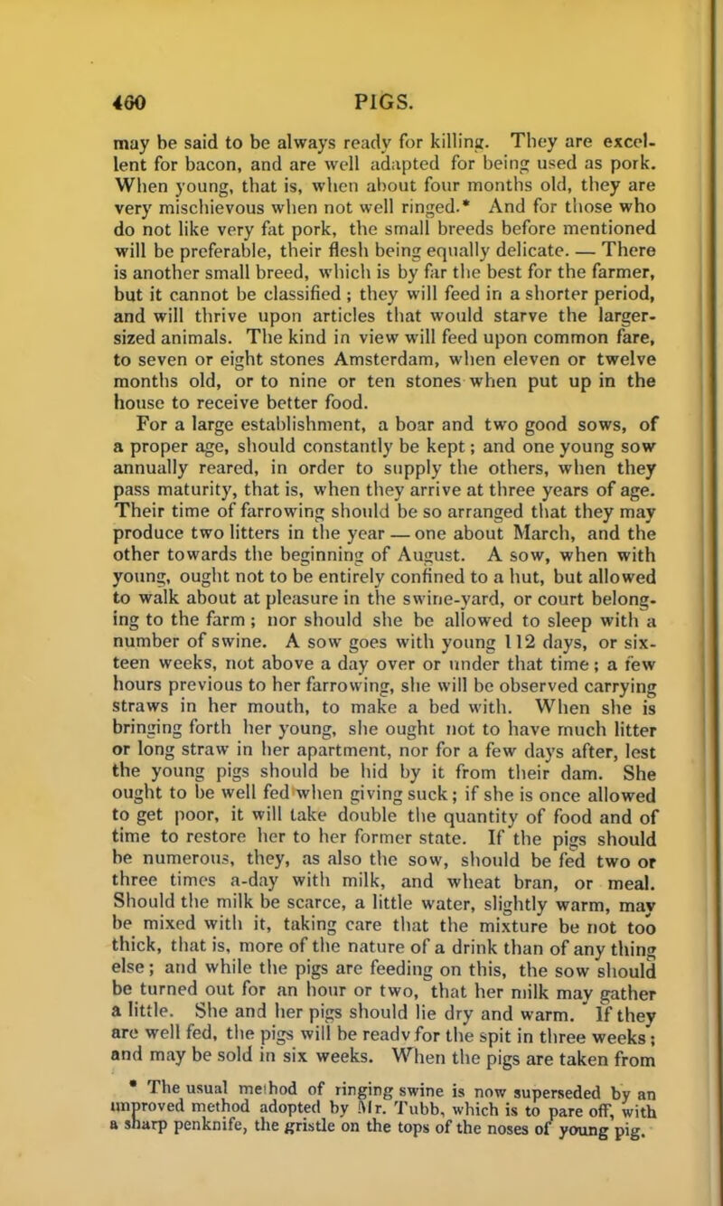 may be said to be always ready for killing. They are excel- lent for bacon, and are well adapted for being used as pork. When young, that is, when about four months old, they are very mischievous when not well ringed.* And for those who do not like very hit pork, the small breeds before mentioned will be preferable, their flesh being equally delicate. — There is another small breed, which is by far the best for the farmer, but it cannot be classified ; they will feed in a shorter period, and will thrive upon articles that would starve the larger- sized animals. The kind in view will feed upon common fare, to seven or eight stones Amsterdam, when eleven or twelve months old, or to nine or ten stones when put up in the house to receive better food. For a large establishment, a boar and two good sows, of a proper age, should constantly be kept; and one young sow annually reared, in order to supply the others, when they pass maturity, that is, when they arrive at three years of age. Their time of farrowing should be so arranged that they may produce two litters in the year — one about March, and the other towards the beginning of August. A sow, when with young, ought not to be entirely confined to a hut, but allowed to walk about at pleasure in the swine-yard, or court belong- ing to the farm; nor should she be allowed to sleep with a number of swine. A sow goes with young 112 days, or six- teen weeks, not above a day over or under that time; a few hours previous to her farrowing, she will be observed carrying straws in her mouth, to make a bed with. When she is bringing forth her young, she ought not to have much litter or long straw in her apartment, nor for a few days after, lest the young pigs should be hid by it from their dam. She ought to be well fed when giving suck; if she is once allowed to get poor, it will take double the quantity of food and of time to restore her to her former state. If the pigs should be numerous, they, as also the sow, should be fed two or three times a-day with milk, and wheat bran, or meal. Should the milk be scarce, a little water, slightly warm, may be mixed with it, taking care that the mixture be not too thick, that is, more of the nature of a drink than of any thing else; and while the pigs are feeding on this, the sow should be turned out for an hour or two, that her milk may gather a little. She and her pigs should lie dry and warm.  If they are well fed, the pigs will be readv for the spit in three weeks'; and may be sold in six weeks. When the pigs are taken from • The usual meihod of ringing swine is now superseded by an unproved method adopted by Sir. Tubb, which is to pare off, with a sharp penknife, the gristle on the tops of the noses of young pig.