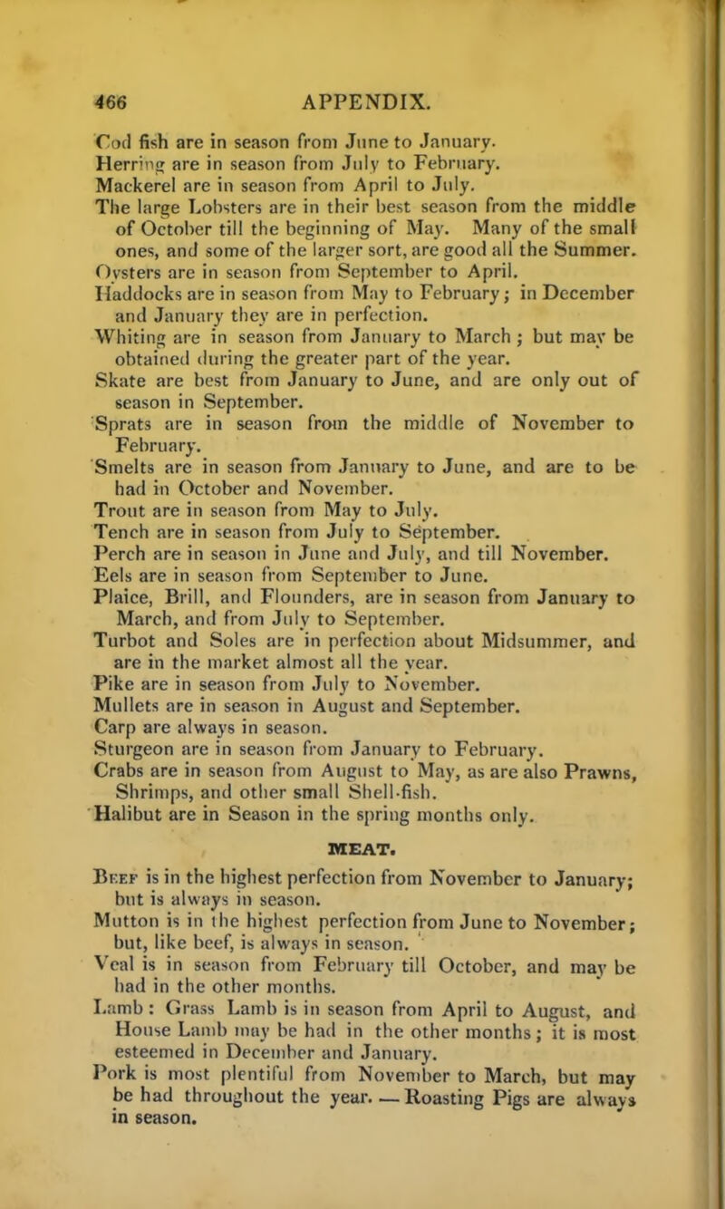Cod fish are in season from June to January. Herring are in season from July to February. Mackerel are in season from April to July. The large Lobsters are in their best season from the middle of October till the beginning of May. Many of the small ones, and some of the larger sort, are good all the Summer. Oysters are in season from September to April. Haddocks are in season from May to February; in December and January they are in perfection. Whiting are in season from January to March ; but may be obtained during the greater part of the year. Skate are best from January to June, and are only out of season in September. Sprats are in season from the middle of November to February. Smelts are in season from January to June, and are to be had in October and November. Trout are in season from May to July. Tench are in season from July to September. Perch are in season in June and July, and till November. Eels are in season from September to June. Plaice, Brill, and Flounders, are in season from January to March, and from July to September. Turbot and Soles are in perfection about Midsummer, and are in the market almost all the year. Pike are in season from July to November. Mullets are in season in August and September. Carp are always in season. Sturgeon are in season from January to February. Crabs are in season from August to May, as are also Prawns, Shrimps, and other small Shell-fish. Halibut are in Season in the spring months only. MEAT. Bf.ef is in the highest perfection from November to January; but is always in season. Mutton is in the highest perfection from June to November; but, like beef, is always in season. Veal is in season from February till October, and may be had in the other months. Lamb : Grass Lamb is in season from April to August, and House Lamb may be had in the other months; it is most esteemed in December and January. Pork is most plentiful from November to March, but may be had throughout the year Roasting Pigs are always in season.