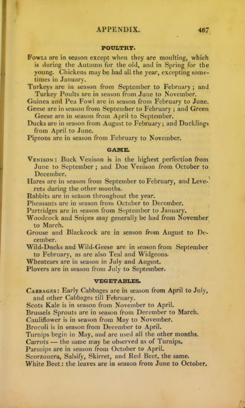 POULTRY. Fowls are in season except when they are moulting, which is during the Autumn for the old, and in Spring for the young. Chickens may be had all the year, excepting some- times in January. Turkeys are in season from September to February; and Turkey Poults are in season from June to November. Guinea and Pea Fowl are in season from February to June. Geese are in season from September to February ; and Green Geese are in season from April to September. Ducks are in season from August to February; and Ducklings from April to June. Pigeons are in season from February to November. GAME. Venison : Buck Venison is in the highest perfection from June to September ; and Doe Venison from October to December. Hares are in season from September to February, and Leve- rets during the other months. Rabbits are in season throughout the year. Pheasants are in season from October to December. Partridges are in season from September to January. Woodcock and Snipes may generally be had from November to March. Grouse and Blackcock are in season from August to De- cember. Wild-Ducks and Wild-Geese are in season from September to February, as are also Teal and Widgeons. Wheatears are in season in July and August. Plovers are in season from July to September. VEGETABLES. Cabbages: Early Cabbages are in season from April to July, and other Cabbages till February. Scots Kale is in season from November to April. Brussels Sprouts are in season from December to March. Cauliflower is in season from May to November. Brocoli is in season from December to April. Turnips begin in May, and are used all the other months. Carrots — the same may be observed as of Turnips. Parsnips are in season from October to April. Scorzonera, Salsify, Skirret, and Red Beet, the same. White Beet: the leaves are in season from June to October.