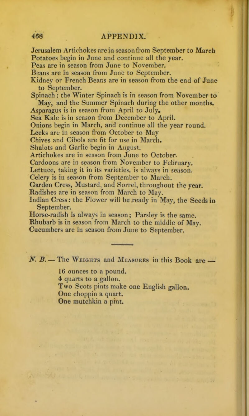 Jerusalem Artichokes are in season from September to March Potatoes begin in June and continue all the year. Peas are in season from June to November. Beans are in season from June to September. Kidney or French Beans are in season from the end of June to September. Spinach : the Winter Spinach is in season from November to May, and the Summer Spinach during the other months. Asparagus is in season from April to July, Sea Kale is in season from December to April. Onions begin in March, and continue all the year round. Leeks are in season from October to May Chives and Cibols are fit for use in March. Shalots and Garlic begin in August. Artichokes are in season from June to October. Cardoons are in season from November to February. Lettuce, taking it in its varieties, is always in season. Celery is in season from September to March. Garden Cress, Mustard, and Sorrel, throughout the year. Radishes are in season from March to May. Indian Cress: the Flower will be ready in May, the Seeds in September. Horse-radish is always in season; Parsley is the same. Rhubarb is in season from March to the middle of May. Cucumbers are in season from June to September. N. B— The Weights and Measures in this Book are — 16 ounces to a pound. 4 quarts to a gallon. Two Scots pints make one English gallon. One choppin a quart. One mutchkin a pint.