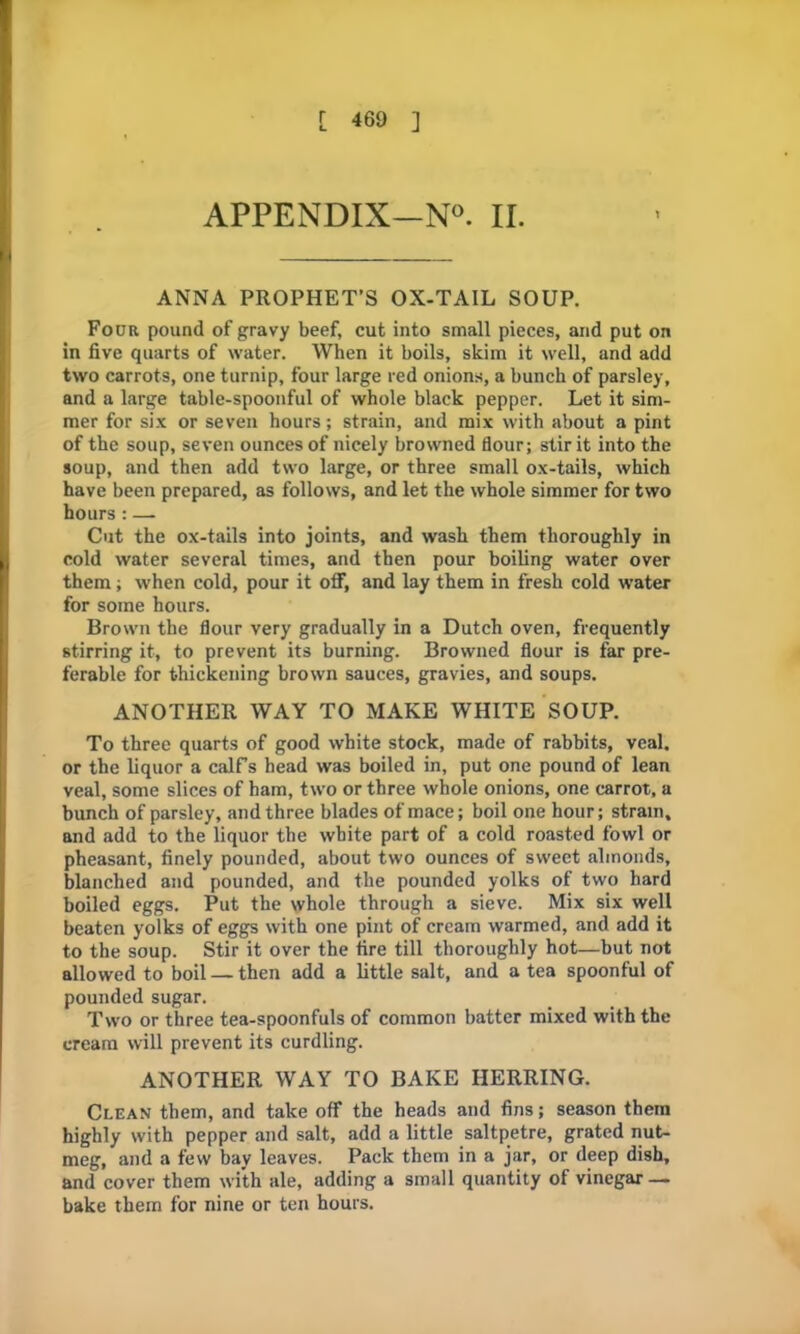 APPENDIX-N0. II. ANNA PROPHET’S OX-TAIL SOUP. Four pound of gravy beef, cut into small pieces, and put on in five quarts of water. When it boils, skim it well, and add two carrots, one turnip, four large red onions, a bunch of parsley, and a large table-spoonful of whole black pepper. Let it sim- mer for six or seven hours; strain, and mix with about a pint of the soup, seven ounces of nicely browned flour; stir it into the soup, and then add two large, or three small ox-tails, which have been prepared, as follows, and let the whole simmer for two hours: — Cut the ox-tails into joints, and wash them thoroughly in cold water several times, and then pour boiling water over them; when cold, pour it off, and lay them in fresh cold water for some hours. Brown the flour very gradually in a Dutch oven, frequently stirring it, to prevent its burning. Browned flour is far pre- ferable for thickening brown sauces, gravies, and soups. ANOTHER WAY TO MAKE WHITE SOUP. To three quarts of good white stock, made of rabbits, veal, or the liquor a calf’s head was boiled in, put one pound of lean veal, some slices of ham, two or three whole onions, one carrot, a bunch of parsley, and three blades of mace; boil one hour; strain, and add to the liquor the white part of a cold roasted fowl or pheasant, finely pounded, about two ounces of sweet almonds, blanched and pounded, and the pounded yolks of two hard boiled eggs. Put the whole through a sieve. Mix six well beaten yolks of eggs with one pint of cream warmed, and add it to the soup. Stir it over the fire till thoroughly hot—but not allowed to boil — then add a little salt, and a tea spoonful of pounded sugar. Two or three tea-spoonfuls of common batter mixed with the cream will prevent its curdling. ANOTHER WAY TO BAKE HERRING. Clean them, and take off the heads and fins; season them highly with pepper and salt, add a little saltpetre, grated nut- meg, and a few bay leaves. Pack them in a jar, or deep dish, and cover them with ale, adding a small quantity of vinegar — bake them for nine or ten hours.