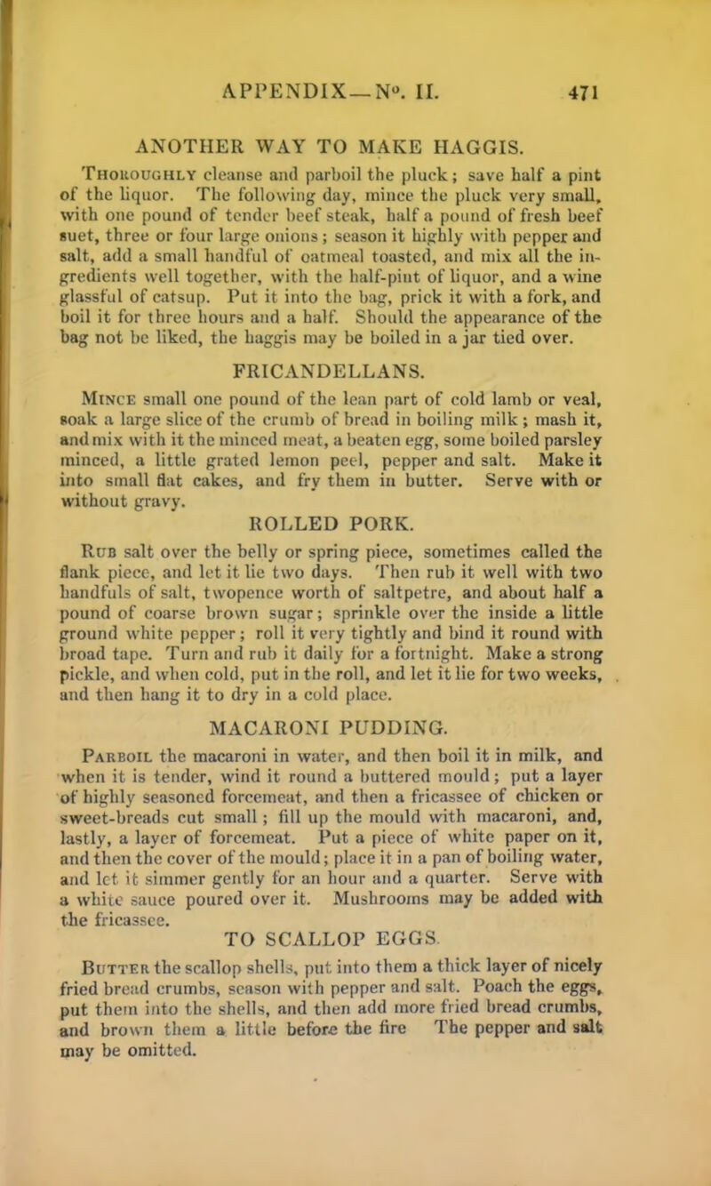 ANOTHER WAY TO MAKE HAGGIS. Thoroughly cleanse and parboil the pluck; save half a pint of the liquor. The following day, mince the pluck very small, with one pound of tender beef steak, half a pound of fresh beef suet, three or four large onions; season it highly with pepper and salt, add a small handful of oatmeal toasted, and mix all the in- gredients well together, with the half-pint of liquor, and a wine glassful of catsup. Put it into the bag, prick it with a fork, and boil it for three hours and a half. Should the appearance of the bag not be liked, the haggis may be boiled in a jar tied over. FRICANDELLANS. Mince small one pound of the lean part of cold lamb or veal, soak a large slice of the crumb of bread in boiling milk ; mash it, and mix with it the minced meat, a beaten egg, some boiled parsley minced, a little grated lemon peel, pepper and salt. Make it into small flat cakes, and fry them in butter. Serve with or without gravy. ROLLED PORK. Rub salt over the belly or spring piece, sometimes called the flank piece, and let it lie two days. Then rub it well with two handfuls of salt, twopence worth of saltpetre, and about half a pound of coarse brown sugar; sprinkle over the inside a little ground white pepper; roll it very tightly and bind it round with broad tape. Turn and rub it daily for a fortnight. Make a strong pickle, and when cold, put in the roll, and let it lie for two weeks, and then hang it to dry in a cold place. MACARONI PUDDING. Parboil the macaroni in water, and then boil it in milk, and when it is tender, wind it round a buttered mould; put a layer of highly seasoned forcemeat, and then a fricassee of chicken or sweet-breads cut small; fill up the mould with macaroni, and, lastly, a layer of forcemeat. Put a piece of white paper on it, and then the cover of the mould; place it in a pan of boiling water, and let it simmer gently for an hour and a quarter. Serve with a white sauce poured over it. Mushrooms may be added with the fricassee. TO SCALLOP EGGS. Butter the scallop shells, put into them a thick layer of nicely fried bread crumbs, season with pepper and salt. Poach the eggs, put them into the shells, and then add more fried bread crumbs, and brown them a little before the fire The pepper and salt may be omitted.