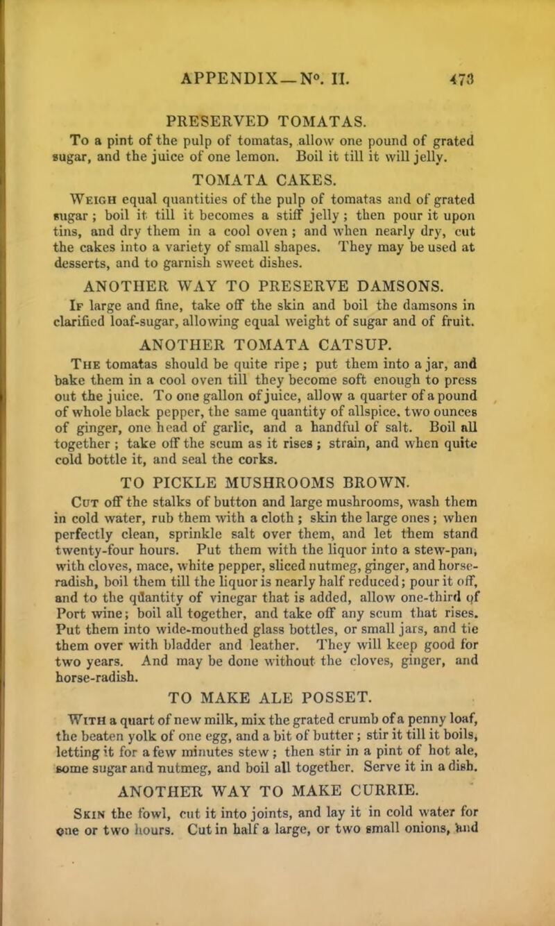 PRESERVED TOMATAS. To a pint of the pulp of tomatas, allow one pound of grated sugar, and the juice of one lemon. Boil it till it will jelly. TOMATA CAKES. Weigh equal quantities of the pulp of tomatas and of grated sugar; boil it till it becomes a stiff jelly; then pour it upon tins, and dry them in a cool oven ; and when nearly dry, cut the cakes into a variety of small shapes. They may be used at desserts, and to garnish sweet dishes. ANOTHER WAY TO PRESERVE DAMSONS. If large and fine, take off the skin and boil the damsons in clarified loaf-sugar, allowing equal weight of sugar and of fruit. ANOTHER TOMATA CATSUP. The tomatas should be quite ripe; put them into a jar, and bake them in a cool oven till they become soft enough to press out the juice. To one gallon of juice, allow a quarter of a pound of whole black pepper, the same quantity of allspice, two ounces of ginger, one head of garlic, and a handful of salt. Boil nil together ; take off the scum as it rises; strain, and when quite cold bottle it, and seal the corks. TO PICKLE MUSHROOMS BROWN. Cut off the stalks of button and large mushrooms, wash them in cold water, rub them with a cloth ; skin the large ones; when perfectly clean, sprinkle salt over them, and let them stand twenty-four hours. Put them with the liquor into a stew-pan, with cloves, mace, white pepper, sliced nutmeg, ginger, and horse- radish, boil them till the liquor is nearly half reduced; pour it off, and to the quantity of vinegar that is added, allow one-third qf Port wine; boil all together, and take off .any scum that rises. Put them into wide-mouthed glass bottles, or small jars, and tie them over with bladder and leather. They will keep good for two years. And may be done without the cloves, ginger, and horse-radish. TO MAKE ALE POSSET. With a quart of new milk, mix the grated crumb of a penny loaf, the beaten yolk of one egg, and a bit of butter; stir it till it boils, letting it for a few minutes stew; then stir in a pint of hot ale, some sugar and nutmeg, and boil all together. Serve it in a dish. ANOTHER WAY TO MAKE CURRIE. Skin the fowl, cut it into joints, and lay it in cold water for one or two hours. Cut in half a large, or two small onions, fend