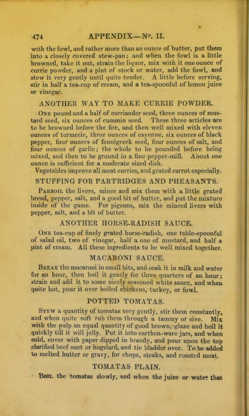 with the fowl, and rather more than an ounce of butter, put them into a closely covered stew-pan; and when the fowl is a little browned, take it out, strain the liquor, mix with it one ounce of currie powder, and a pint of stock or water, add the fowl, and stew it very gently until quite tender. A little before serving, stir in half a tea-cup of cream, and a tea-spoonful of lemon juice or vinegar. ANOTHER WAY TO MAKE CURRIE POWDER. One pound and a half of corriander seed, three ounces of mus- tard seed, six ounces of cummin seed. These three articles are to be browned before the fire, and then well mixed with eleven ounces of turmeric, three ounces of cayenne, six ounces of black pepper, four ounces of fennigreck seed, four ounces of salt, and four ounces of garlic; the whole to be pounded before being mixed, and then to be ground in a fine pepper-mill. About one ounce is sufficient for a moderate sized dish. Vegetables improve all meat curries, and grated carrot especially. STUFFING FOR PARTRIDGES AND PHEASANTS. Parboil the livers, mince and mix them with a little grated bread, pepper, salt, and a good bit of butter, and put the mixture inside of the game. For pigeons, mix the minced livers with pepper, salt, and a bit of butter. ANOTHER HORSE-RADISH SAUCE. One tea-cup of finely grated horse-radish, one table-spoonful of salad oil, two of vinegar, half a one of mustard, and half a pint of cream. All these ingredients to be well mixed together. MACARONI SAUCE. Break the macaroni in small bits, and soak it in milk and water for an hour, then boil it gently for three quarters of an hour; strain and add it to some nicely seasoned white sauce, and when quite hot, pour it over boiled chickens, turkey, or fowl. POTTED TOMATAS. Stew a quantity of tomatas very gently, stir them constantly, and when quite soft rub them through a tammy or sive. Mix with the pulp an equal quantity of good brown, glaze and boil it quickly till it will jelly. Put it into earthen-ware jars, and when cold, cover with paper dipped in brandy, and pour upon the top clarified beef suet or hogslard, and tie bladder over. To be added to melted butter or gravy, for chops, steaks, and roasted meat. TOMATAS PLAIN. Boil the tomatas slowly, and when the juice or water that