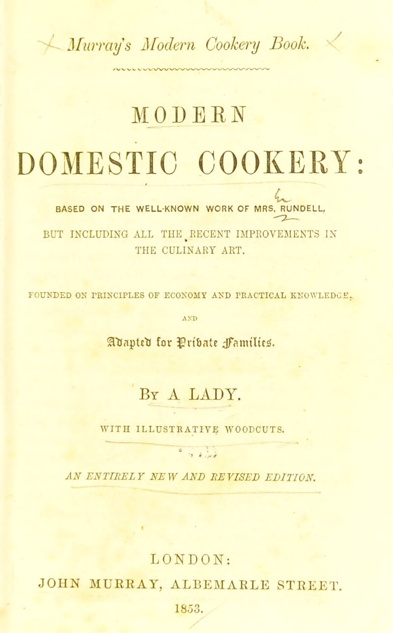 yL Murray s Jifodern Cookery Book. y MODERN DOMESTIC COOKERY c BASED ON THE WELL-KNOWN WORK OF MRS. RUNDELL, BUT INCLUDING ALL THE BECENT IMPROVEMENTS IN » THE CULINARY ART. FOUNDED ON PRINCIPLES OF ECONOMY AND PRACTICAL KNOWLEDGE. AXI> ^ftfapUU fov n't)ate jfanultcjs. By A LADY. WITH ILLUSTRATIVE WOODCUTS. <s T * .ft* AN ENTIRELY NEW AND REVISED EDITION. LONDON: JOHN MURRAY, ALBEMARLE STREET.