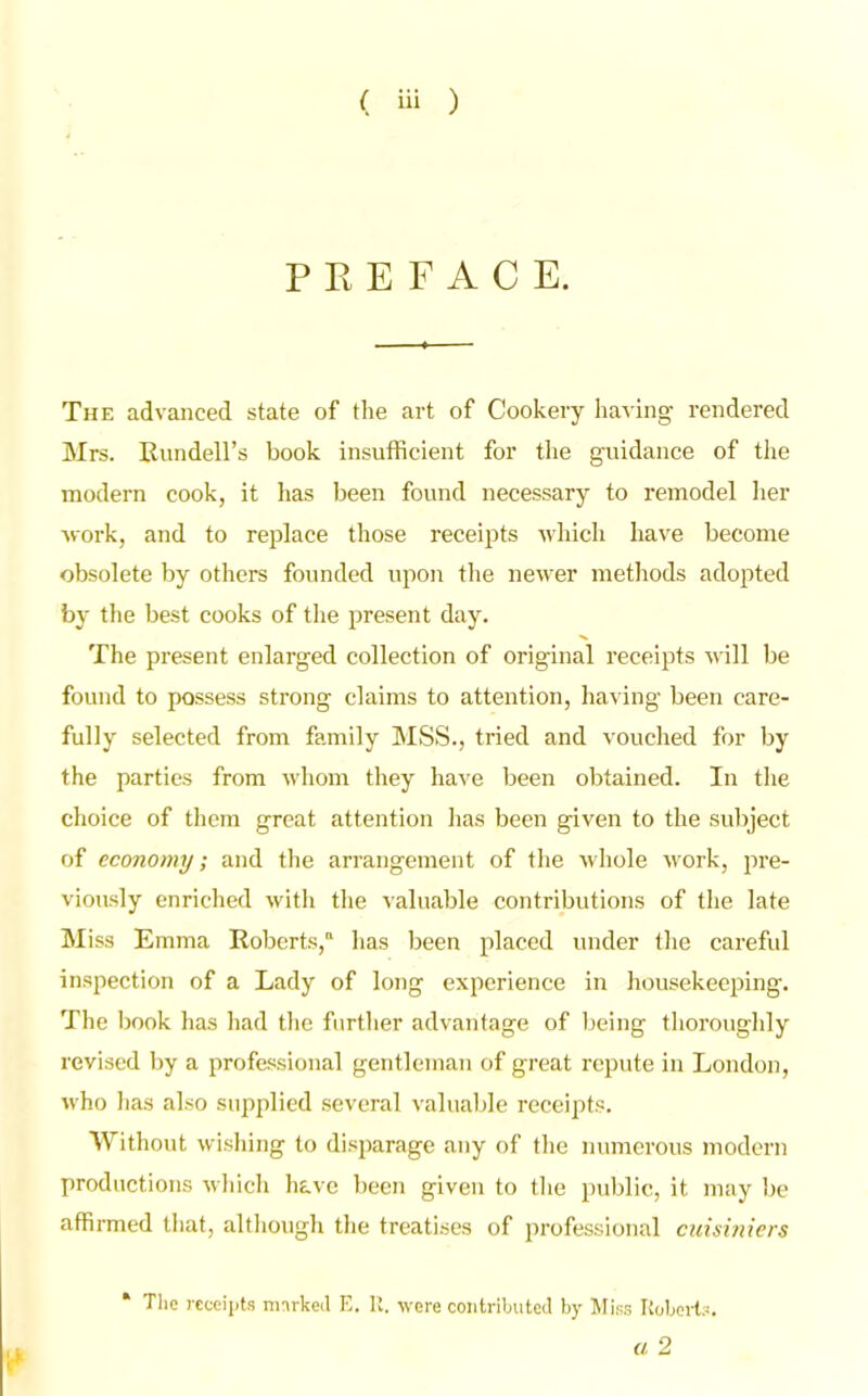 PREFACE. The advanced state of the art of Cookery having rendered Mrs. Rundell’s book insufficient for the guidance of the modern cook, it has been found necessary to remodel her •work, and to replace those receipts which have become obsolete by others founded upon the newer methods adopted by the best cooks of the present day. The present enlarged collection of original receipts will be found to possess strong claims to attention, having been care- fully selected from family MSS., tried and vouched for by the parties from whom they have been obtained. In the choice of them great attention has been given to the subject of economy; and the arrangement of the whole work, pre- viously enriched with the valuable contributions of the late Miss Emma Roberts, has been placed under the careful inspection of a Lady of long experience in housekeeping. The book has had the further advantage of being thoroughly revised by a professional gentleman of great repute in London, who has also supplied several valuable receipts. Without wishing to disparage any of the numerous modern productions which have been given to the public, it may be affirmed that, although the treatises of professional cuisiniers The receipts marked E. It. were contributed by Miss Roberts.