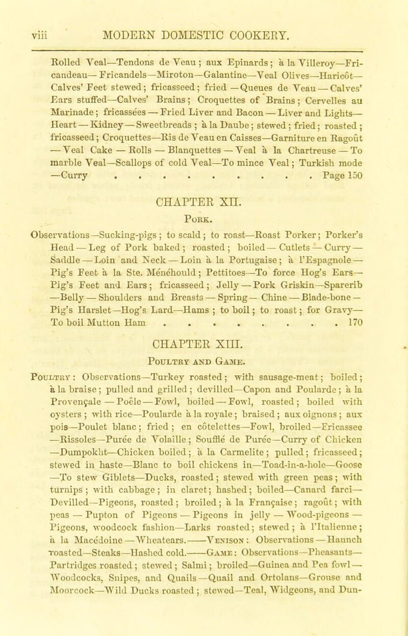 Rolled Yeal—Tendons deVeau; aux Epinards; a la Villeroy—Fri- candeau— Fricandels—Miroton—Galantine—Yeal Olives—Haricot— Calves’ Feet stewed; fricasseed; fried — Queues de Veau — Calves’ Ears stuffed—Calves’ Brains; Croquettes of Brains; Cervelles au Marinade; fricassees — Fried Liver and Bacon — Liver and Lights— Heart — Kidney—Sweetbreads ; a la I)aube; stewed ; fried; roasted ; fricasseed; Croquettes—Ris de Yeau en Caisses—Garniture en Ragout — Yeal Cake — Rolls — Blanquettes — Yeal a la Chartreuse — To marble Veal—Scallops of cold Yeal—To mince Veal; Turkish mode —Curry Page 150 CHAPTER Xn. Pork.. Observations—Sucking-pigs ; to scald ; to roast—Roast Porker; Porker’s Head — Leg of Pork baked; roasted; boiled—Cutlets — Curry — Saddle — Loin and Neck — Loin a la Portugaise; a l’Espagnole — Pig’s Feet a la Ste. Menehould; Pettitoes—To force Hog’s Ears— Pig’s Feet and Ears; fricasseed; Jelly — Pork Griskin—Sparerib —Belly — Shoulders and Breasts — Spring—Chine — Blade-bone — Pig’s Harslet—Hog’s Lard—Hams ; to boil; to roast; for Gravy— To boil Mutton Ham ........ 170 CHAPTER XIII. Poultry and Game. Poultry : Observations—Turkey roasted ; with sausage-meat; boiled; a la braise; pulled and grilled ; devilled—Capon and Poularde; a la Provenyale — Poele — Fowl, boiled — Fowl, roasted ; boiled with oysters ; with rice—Poularde a la rojmle; braised; aux oignons; aux pois—Poulet blanc ; fried; en cotelettes—Fowl, broiled—Fricassee —Rissoles—Puree de Volatile; Souffle de Puree—Curry of Chicken —Dumpokht—Chicken boiled; a la Carmelite ; pulled; fricasseed; stewed in haste—Blanc to boil chickens in—Toad-in-a-liole—Goose —To stew Giblets—Ducks, roasted; stewed with green peas; with turnips; with cabbage; in claret; hashed; boiled—Canard fare!— Devilled—Pigeons, roasted ; broiled ; a la Franyaise; ragout; with peas — Pupton of Pigeons — Pigeons in jelly — Wood-pigeons — Pigeons, woodcock fashion—Larks roasted; stewed; a l’ltalienne; ii la Macedoine—Wheatears. Venison: Observations—Haunch roasted—Steaks—Hashed cold. Game: Observations—Pheasants— Partridges roasted ; stewed ; Salmi; broiled—Guinea and Pea fowl — Woodcocks, Snipes, and Quails—Quail and Ortolans—Grouse and Moorcock—Wild Ducks roasted; stewed—Teal, Widgeons, and Dun-